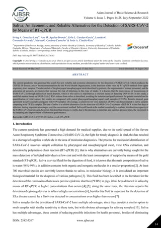 Asian Journal of Basic Science & Research
Volume 4, Issue 3, Pages 14-25, July-September 2022
ISSN: 2582-5267 www.ajbsr.net
14
Saliva: An Economic and Reliable Alternative for the Detection of SARS-CoV-2
by Means of RT-qPCR
Irving A. González-Lara1*
, Ana M. Aguilar-Brondo1
, Zoila L. Carrales-García1
, Lourdes G.
Coronado-Alvarado1
, Marina G. Cardona-Camacho1
& Jesús A. Claudio-Rizo2
1*
Department of Molecular Biology, State Laboratory of Public Health of Coahuila, Secretary of Health of Coahuila, Saltillo,
Coahuila, México. 2
Department of Advanced Materials, Faculty of Chemistry Science, University Antonomous of Coahuila,
Saltillo, Coahuila, México. Corresponding Author Email: irving.glz@95hotmail.com*
DOI: http://doi.org/10.38177/AJBSR.2022.4302
Copyright: © 2022 Irving A. González-Lara et al. This is an open access article distributed under the terms of the Creative Commons Attribution License,
which permits unrestricted use, distribution, and reproduction in any medium, provided the original author and source are credited.
Article Received: 09 May 2022 Article Accepted: 17 July 2022 Article Published: 16 August 2022
1. Introduction
The current pandemic has generated a high demand for medical supplies, due to the rapid spread of the Severe
Acute Respiratory Syndrome Coronavirus 2 (SARS-CoV-2), the fight for timely diagnosis is vital, this has resulted
in a shortage of supplies worldwide in the area of molecular diagnostics. The process for molecular identification of
SARS-CoV-2 involves sample collection by pharyngeal and nasopharyngeal swab, viral RNA extraction, and
detection by polymerase chain reaction (RT-qPCR) [1], that is why alternatives are currently being sought for the
mass detection of infected individuals at low cost and with the least consumption of supplies by means of the gold
standard (RT-qPCR). Saliva is a vital fluid for the digestion of food, it is known that the main composition of saliva
is water (98%-99%), in addition contains both organic and inorganic molecules in a smaller proportion [2]. At least
700 microbial species are currently known thanks to saliva, in molecular biology, it is considered an important
biological material for the diagnosis of various pathogens [3]. This fluid has been described in the literature for the
detection of the coronavirus that causes porcine epidemic diarrhea (PEDV) in pigs, it has been detected in saliva by
means of RT-qPCR in higher concentrations than serum [4],[5]; along the same lines, the literature reports the
detection of cytomegalovirus in saliva in high concentrations [6], besides this fluid is important for the detection of
Zika disease caused by a flavivirus detected in concentrations even higher than serum [7].
Saliva samples for the detection of SARS-CoV-2 have multiple advantages, since they provide a similar option to
swab samples with similar sensitivity to these tests, but with obvious advantages for salivary samples [13]. Saliva
has multiple advantages, these consist of reducing possible infections for health personnel, besides of eliminating
ABSTRACT
The current pandemic has generated the search for new reliable and economic alternatives for the detection of SARS-CoV-2, which produces the
COVID-19 disease, one of the recommendations by the World Health Organization, is the detection of the virus by RT-qPCR methods from upper
respiratory tract samples. The discomfort of the pharyngeal nasopharyngeal swab described by patients, the requirement of trained personnel, and the
generation of aerosols, are factors that increase the risk of infections in this type of intake. It is known that the main means of transmission of
SARS-CoV-2 is through aerosols or small droplets, which is why saliva is important as a relevant means of detecting COVID-19. In this study, a
modified method based on SARS-CoV-2 RNA release from saliva is described, avoiding the isolation and purification of the genetic material and its
quantification of viral copies; the results are compared with paired pharyngeal/nasopharyngeal swab samples (EF/EN). Results showed good
agreement in saliva samples compared to EF/EN samples. On average, a sensitivity for virus detection of 80% was demonstrated in saliva samples
competing with EF/EN samples. The use of saliva is a reliable alternative for the detection of SARS-CoV-2 by means of RT-PCR in the first days of
infection, having important advantages over the conventional method. Saliva still needs to be studied completely to evaluate the detection capacity of
the SARS-CoV-2 nucleic acid, however, the described process is viable, due to the decrease in materials and supplies, process times, the increment in
the sampling and improvement of laboratory performance.
Keywords: SARS-CoV-2, COVID-19, Saliva, swab, RT-qPCR.
 
