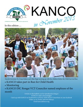 KANCO
In this edition .... in November 2013
• KANCO takes part in Run for Child Health
• Monitoring
• KANCO DIC Rongai VCT Councilor named employee of the
month
Articles in this bulletin can be reproduced as long as
KANCO is duly acknowledged
Catch up with KANCO on Facebook by on Kenya AIDS NGOs Consortium on your facebook
Follow us on Twitter @KANCOKenya
Email kanco@kanco.org
Nairobi Governor Dr. Evans Kidero and Allan Ragi warming up with the children before the Child Survival Run
 