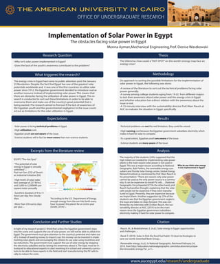 Implementation of Solar Power in Egypt
The obstacles facing solar power in Egypt
Menna Ayman,Mechanical Engineering,Prof. Denise Waszkowski
Research Question
-Why isn’t solar power implemented in Egypt?
-Does the lack of the youth’s awareness contribute to the problem?
Thesis
The Dilemma: How could a“HOT SPOT”on the world’s energy map face an
energy crisis?
The energy crisis in Egypt had come to public attention post the January
25 Revolution. Despite the fact that Egypt has one of the greatest solar
potentials worldwide and it was one of the first countries to utilize solar
power since 1912, the Egyptian government decided to introduce coal as
another resource instead of implementing solar power. This means that
there are obstacles facing the utilization of solar power in Egypt. This re-
search is conducted to sort out these limitations in order to be able to
overcome them and make use of the country’s great potential that is
being wasted. The research aimed to find out if the lack of awareness of
the Egyptian youth and the governmental negligence to the issue count-
ed out as limitations for the solar utilization in Egypt.
What triggered the research?
On approach to sorting the possible limitations for the implementation of
solar power in Egypt, the following was done:
-A review of the literature to sort out the technical problems facing solar
power generally.
-A survey among college students aging from 19-22 from different majors
to test their awareness about solar power and the energy crisis in Egypt
and whether education has a direct relation with the awareness about the
issue or not.
-A 15-minute interview with the sustainability director Prof./Marc Rauch at
AUC to evaluate the situation in Egypt specifically.
Methodology
-Solar power is facing technical problems in Egypt.
-High utilization cost.
-Egyptian youth are not aware of the issue.
-Science students will in fact be more aware than non-science students.
-Technical problems are not the real limitation, they could be solved.
-High running cost because the Egyptian government subsidizes electricity which
makes it hard for solar to compete.
-To a great extent, Egyptian youth are aware of the issue.
-Science students are more aware of the issue.
Excerpts from the literature review
EGYPT:“The Hot Spot”
“The potential of solar
energy in Egypt is virtually
unlimited.”(1)
Paul van Son, CEO of Desert-
ec Industrial Initiative (Dii)
-High levels of solar radia-
tion: average of 237 W/m2
and 2,000 to 3,200kWh per
square meter annually.
-Sunshine duration of 9 to 11
hours per day; few cloudy
days.
-More than 330 sunny days
per year. (1)
 
“According to the U.S. Department of Energy,
enough energy from the sun hits Earth every
hour to power the planet for an entire year
(Smith, 2014).”(2)
Analysis
The majority of the students (34%) supposed that the
high initial cost needed for implementing solar power
plants is the main reason solar power is not used in
Egypt. This was a major reason according to National
Geographic, Bob Parkins, the renewable energy con-
sultant and Florida Solar Energy center, Global Energy
Network Institute as mentioned by Prof. Marc Rauch in
his presentation.“There are reasons why solar power
cannot be used as the only power source in a commu-
nity. It can be expensive to install PV cells… (National
Geographic Encyclopedia)(3)”.On the other hand, prof.
Rauch had another thought, explaining that the solar
cells would not be expensive if they were manufac-
tured in Egypt. Presently, they are expensive because
we import them. Another suggestion by 23% of the
students was that the Egyptian government neglects
the issue and takes no steps forward. This was con-
firmed by my interview with Dr.Marc Rauch, the sus-
tainability director at AUC, (2014) to be the main
reason since the Egyptian government subsidizes
electricity making it hard for solar power to compete.
-Rauch, M., & Abdelrahman, E. (n.d.). Solar energy in Egypt: opportunities
and challenges. (1)
-Rand, T. (2010). Solar. In Kick the fossil fuel habit: 10 clean technologies to
save our world. Greenleaf Book Group.(2)
-Renewable energy. (n.d.). In National Geographic. Retrieved February 24,
2014, from http://education.nationalgeographic.com/education/encyclope-
dia/renewable-energy/?ar_a=1(3)
In light of my research project, I think that unless the Egyptian government steps
into the scene and supports the use of solar power, we will not be able to utilize it in
Egypt. The government must give attention to the country’s potential and make use
of it. Instead of wasting money to import coal, this money can be invested in imple-
menting solar plants and encouraging the citizens to use solar using incentives and
tax reductions. The government must support the use of solar energy by stopping
the electricity subsidies and by raising the awareness about it. The topic must be in-
troduced to educational experts to start involving it in school and university curricu-
lums to be able to have experts in the field and start manufacturing the PV cells lo-
cally to reduce the costs.
High cost
34%
Lack of
awarness
23%
Government's
neglectance
23%
Technical
problems and
lack of experts
10%
Unstable
political
conditions
10%
Why do you think solar energy
is not implemented in Egypt?
Conclusion and Further Studies Citation
Expectations Results
www.aucegypt.edu/research/undergraduate
 