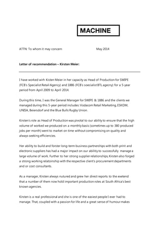 ATTN: To whom it may concern May 2014
Letter of recommendation – Kirsten Meier:
I have worked wirh Kisten Meier in her capacity as Head of Production for SWIPE
(FCB’s Specialist Retail Agency) and 1886 (FCB’s soecialist BTL agecny) for a 5-year
period from April 2009 to April 2014.
During this time, I was the General Manager for SWIPE & 1886 and the clients we
managed during this 5-year period includes: Vodacom Retail Marketing, ESKOM,
UNISA, Beiersdorf and the Blue Bulls Rugby Union.
Kirsten’s role as Head of Production was pivotal to our ability to ensure that the high
volume of worked we produced on a monthly basis (sometimes up to 380 produced
jobs per month) went to market on time without compromising on quality and
always seeking efficiencies.
Her ability to build and forster long-term business partnerships with both print and
electronic suppliers has had a major impact on our abilitiy to successfully manage a
large volume of work. Further to her strong supplier relationships, Kirsten also forged
a strong working relatoinship with the respective client’s procurement departments
and or cost consultants.
As a manager, Kirsten always nutured and grew her direct reports to the exetend
that a number of them now hold important production roles at South Africa’s best
known agencies.
Kirsten is a real professional and she is one of the easiest people I ever had to
manage. That, coupled with a passion for life and a great sense of humour makes
 