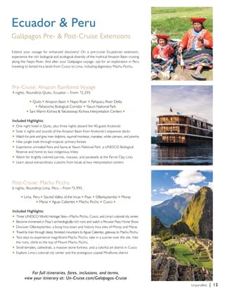 Unparalled. | 13 
Ecuador & Peru 
Galápagos Pre- & Post-Cruise Extensions 
Extend your voyage for enhanced discovery! On a pre-cruise Ecuadorian extension, 
experience the rich biological and ecological diversity of the mythical Amazon Basin cruising 
along the Napo River. And after your Galápagos voyage, opt for an exploration in Peru 
traveling to famed Inca lands from Cusco to Lima, including legendary Machu Picchu. 
Pre-Cruise: Amazon Rainforest Voyage 
4 nights, Roundtrip Quito, Ecuador – From: $2,295 
u Quito u Amazon Basin u Napo River u Pañayacu River Delta 
u Pañacocha Biological Corridor u Yasuni National Park 
u Sani Warmi Kichwa & Yakukawsay Kichwa Interpretation Centers u 
Included Highlights: 
u One night hotel in Quito, plus three nights aboard the 40-guest Anakonda 
u Soak in sights and sounds of the Amazon Basin from Anakonda’s expansive decks 
u Watch for pink and grey river dolphins, squirrel monkeys, manatee, white caimans, and piranha 
u Hike jungle trails through tropical, primary forests 
u Experience unrivaled flora and fauna at Yasuni National Park, a UNESCO Biological 
Reserve and home to two indigenous tribes 
u Watch for brightly colored parrots, macaws, and parakeets at the Parrot Clay Licks 
u Learn about extraordinary customs from locals at two interpretation centers 
Post-Cruise: Machu Picchu 
6 nights, Roundtrip Lima, Peru – From $3,995 
u Lima, Peru u Sacred Valley of the Incas u Pisac u Ollantaytambo u Moray 
u Maras u Aguas Calientes u Machu Picchu u Cusco u 
Included Highlights: 
u Three UNESCO World Heritage Sites—Machu Picchu, Cusco, and Lima’s colonial city center 
u Become immersed in Pisac’s archeologically-rich ruins and watch a Peruvian Paso Horse Show 
u Discover Ollantaytambo, a living Inca town and historic Inca sites of Moray and Maras 
u Travel by train through steep, forested mountains to Aguas Calientes, gateway to Machu Picchu 
u Two days to experience magnificent Machu Picchu; take in a sunrise over the site, hike 
the ruins, climb to the top of Mount Machu Picchu 
u Stroll temples, cathedrals, a massive stone fortress, and a colorful art district in Cusco 
u Explore Lima’s colonial city center and the prestigious coastal Miraflores district 
For full itineraries, fares, inclusions, and terms, 
view your itinerary at: Un-Cruise.com/Galapagos-Cruise 
 