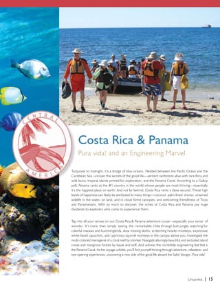 Costa Rica & Panama 
Pura vida! and an Engineering Marvel 
Turquoise to midnight, it’s a bridge of blue oceans. Nestled between the Pacific Ocean and the 
Caribbean Sea, uncover the secrets of the good life—verdant rainforests alive with rare flora and 
wild fauna, tropical islands primed for exploration, and the Panama Canal. According to a Gallup 
poll, Panama ranks as the #1 country in the world whose people are most thriving—essentially 
it’s the happiest place on earth. And not far behind, Costa Rica ranks a close second. These high 
levels of happiness can likely be attributed to many things—coconut palm-lined shores; untamed 
wildlife in the water, on land, and in cloud forest canopies; and welcoming friendliness of Ticos 
and Panamanians. With so much to discover, the riches of Costa Rica and Panama pay huge 
dividends to explorers who come to experience them. 
Tap into all your senses on our Costa Rica & Panama adventure cruise—especially your sense of 
wonder. It’s more than simply seeing the remarkable. Hike through lush jungle, watching for 
colorful macaws and hummingbirds, slow moving sloths, screeching howler monkeys, expressive 
white-faced capuchins, and capricious squirrel monkeys in the canopy above you. Investigate the 
multi-colored menagerie of a coral reef by snorkel. Navigate alluringly beautiful and secluded island 
coves and mangrove forests by kayak and skiff. And witness the incredible engineering feat that is 
the Panama Canal. As the voyage unfolds, you’ll find yourself thriving through adventure, relaxation, and 
eye-opening experiences, uncovering a new side of the good life aboard the Safari Voyager. Pura vida! 
Unspoiled. | 15 
 