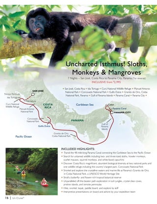 Nicoya Peninsula 
16 | Un-Cruise® 
Uncharted Isthmus! Sloths, 
Monkeys & Mangroves 
INCLUDED HIGHLIGHTS: 
u Transit the 48-mile-long Panama Canal connecting the Caribbean Sea to the Pacific Ocean 
u Search for untamed wildlife including two- and three-toed sloths, howler monkeys, 
scarlet macaws, squirrel monkeys, and white-faced capuchins 
u Discover Costa Rica’s magnificent, abundant biological diversity at two national parks and 
one wildlife refuge including the country’s largest park, Corcovado National Park 
u Snorkel and explore the crystalline waters and marine life at Panama’s Granito de Oro, 
in Coiba National Park, a UNESCO World Heritage Site 
u Stroll a butterfly- and flower-rich tropical botanical reserve 
u Unparalleled off-the-beaten path exploration in lush jungles, crystal clear coves, 
pristine islands, and remote peninsulas 
u Hike, snorkel, kayak, paddle board, and explore by skiff 
u Interpretive presentations on board and ashore by your expedition team 
Pacific Ocean 
Panama Canal 
SAN JOSé 
CAOST Caribbean Sea 
RICA 
PANAMA 
PANAMA CITY 
Golfo Dulce 
Manuel Antonio 
National Park 
Corcovado 
National Park 
Granito de Oro, 
Coiba National Park 
Curú National 
Wildlife Refuge 
7 Nights – San José, Costa Rica to Panama City, Panama (*or reverse) 
INCLUSIVE from $2,995 
u San José, Costa Rica u Isla Tortuga u Curú National Wildlife Refuge u Manuel Antonio 
National Park u Corcovado National Park u Gulfo Dulce u Granito de Oro, Coiba 
National Park, Panama u Gulf of Panama Islands u Panama Canal u Panama City u 
Colon 
Gulf of 
Panama 
Islands 
Isla Tortuga 
Herradura 
 