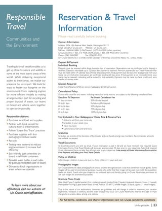 Traveling by small vessels enables us to 
get up close to nature and wildlife in 
some of the most scenic areas of the 
world. While delivering exceptional 
access to these areas, we realize our 
presence has an impact. We look for 
ways to lessen our footprint on the 
environment. From replacing engines 
for more efficient models to making 
arrangements in port for recycling and 
proper disposal of waste, our teams 
on board and ashore work together 
to operate responsibly. 
Responsible Actions: 
u Purchase local food and supplies 
u Partner with local people for 
cultural tours / presentations 
u Follow “Leave No Trace” practices 
u Purchase supplies with less 
packaging to reduce waste 
u Recycle 
u Testing new systems to reduce 
engine emission / increase fuel 
efficiency 
u Eco-friendly bath amenities on 
board in refillable containers 
u Reusable water bottles in each cabin 
for guest use; no bottled water on board 
u Donate to local organizations in 
areas where we operate 
Reservation & Travel 
Information 
Please read carefully before booking 
Contact Information 
Address: 3826 18th Avenue West, Seattle, Washington 98119 
Email: sales@Un-Cruise.com Website: Un-Cruise.com 
Toll free: 1-888-862-8881 (USA/Canada), 1-877-263-9888 (other countries) 
Groups/Charters: 1-855-575-9358 (USA/Canada), 1-855-538-9926 (other countries) 
Phone: (206) 284-0300 Fax: (206) 283-9322 
Un-Cruise Adventures is a wholly-owned subsidiary of InnerSea Discoveries Alaska, Inc., Juneau, Alaska 
Deposit & Payment 
Individual Booking 
Deposits must be received within three business days of reservation. Reservations are not confirmed until a deposit is 
received. Deposit is refundable up to 72 hours after payment is received. Premium payment for our Travel Protection Plan 
must be made within 14 calendar days of initial deposit/payment. Final payment due 60 days prior to departure from your 
home city or in full when reservations are confirmed less than 60 days prior. If final payment is not received in time, your 
space may be released; rebooking will be subject to final availability. Payments may be made by check, credit card, wire 
transfer or money order. 
Deposit Required 
Costa Rica & Panama: $750 per person; Galápagos: $1,500 per person 
Cancellation Policy 
Guests who cancel for any reason, including medical or family reasons, are subject to the following cancellation fees: 
Days Prior To Departure Per Person Cancellation Fee 
91 days or more 50% of initial deposit 
90 to 61 days Forfeiture of full deposit 
60 to 46 days 50% of gross fare 
45 to 31 days 75% of gross fare 
30 to 0 days 100% of gross fare 
Not Included in Your Galápagos or Costa Rica & Panama Fare 
• Airfare to and from your home city 
• Gratuities to your vessel crew 
• Travel insurance 
• Optional excursions and land tours 
Gratuities 
Gratuities are entirely at the discretion of the traveler and are shared among crew members. Recommended amounts 
are available on request. 
Travel Documents 
All travel documents are sent via email. If your reservation is paid in full and we have received your required Guest 
Information Forms, Final Travel Details will be issued approximately 45 days prior to your departure. Submit all required 
Guest Information Forms no later than 60 days prior to your departure. Late receipt of Guest Information Forms and/or 
Final Payment will delay your Final Travel Details. 
Policy on Children 
Safari Voyager: children 6 years and over. La Pinta: children 13 years and over 
Photographic Images 
Un-Cruise Adventures takes photographs of various activities throughout each cruise that sometimes include guests. Some 
images will be used for promotional purposes. Guests who prefer that their image not be used must notify the expedition 
leader on board. Guests who give images to our onboard team are thereby giving Un-Cruise Adventures permission to 
use such images for promotional purposes. 
Brochure Photo Credit 
Peter West Carey (5 paddle boarder); Eric Lindberg (6 vessel); Jocelyn Pride (7 kayaks); Anakonda Amazon Cruises (13 vessel); 
Metropolitan Touring (5 glass bottom boat, 6 meal, hot tub, 11 skiff, 12 wildlife images, 20 kayak, iguana, 21 vessel images). 
Due to the nature of our explorations, itineraries are guidelines and will change in order to maximize your vacation 
experience. Variations in itinerary and the order of days may occur. Un-Cruise Adventures reserves the right to make 
changes to itineraries, dates, pricing, and policies. 
For full terms, conditions, and charter information visit: Un-Cruise.com/terms-conditions 
Responsible 
Travel 
Communities and 
the Environment 
To learn more about our 
affiliations visit our website at: 
Un-Cruise.com/affliations 
Unforgettable. | 23 
 