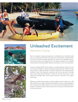 4 | Un-Cruise® 
Unleashed Excitement 
Adventure Cruising 
Built on a reputation of quality and experience, our explorations are intended to satisfy 
your curious nature and your adventurous spirit. Every rare encounter, unexpected “aha!” 
moment, and uncommon amenity and activity are unique to your destination, itinerary, 
and vessel—and they are all exceptional. You can expect an exciting mix of multi-sport 
activities ideal for witnessing wildlife, wilderness, and cultures in their most natural state. 
Focused on experiencing life on the outside, you could be kayaking a pristine cove one 
morning and snorkeling in a colorful underwater menagerie the next. Another day may 
bring a rigorous, jungle hike beneath a rainforest canopy filled with screeching howler 
monkeys or atop a rocky ridge with a panoramic view. Or you may opt for a leisurely 
beach walk among nesting shorebirds or colonies of sea lions. And when you want 
adventure on the lighter side, uncover nature’s secrets on a skiff ride or from a glass-bottom 
boat. 
Whether you prefer adventure-heavy or adventure-light, the choice is always yours. We 
offer activities to suit a range of skill levels and preferences and your onboard expedition 
team will provide the insight needed for you to make a safe and enjoyable selection of 
activities. It’s all about untamed, exotic lands and the many ways you will discover them, 
up-close and personal. 
 