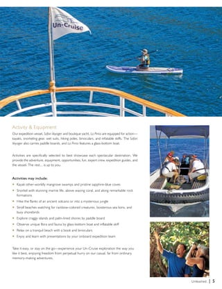 Activity & Equipment 
Our expedition vessel, Safari Voyager and boutique yacht, La Pinta are equipped for action— 
kayaks, snorkeling gear, wet suits, hiking poles, binoculars, and inflatable skiffs. The Safari 
Voyager also carries paddle boards, and La Pinta features a glass-bottom boat. 
Activities are specifically selected to best showcase each spectacular destination. We 
provide the adventure, equipment, opportunities, fun, expert crew, expedition guides, and 
the vessel. The rest... is up to you. 
Activities may include: 
u Kayak other-worldly mangrove swamps and pristine sapphire-blue coves 
u Snorkel with stunning marine life, above waving coral, and along remarkable rock 
formations 
u Hike the flanks of an ancient volcano or into a mysterious jungle 
u Stroll beaches watching for rainbow-colored creatures, boisterous sea lions, and 
busy shorebirds 
u Explore craggy islands and palm-lined shores by paddle board 
u Observe unique flora and fauna by glass-bottom boat and inflatable skiff 
u Relax on a tranquil beach with a book and binoculars 
u Enjoy and learn with presentations by your onboard expedition team 
Take it easy, or stay on the go—experience your Un-Cruise exploration the way you 
like it best, enjoying freedom from perpetual hurry on our casual, far from ordinary, 
memory-making adventures. 
Unleashed. | 5 
 