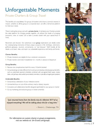 Unending. | 7 
Unforgettable Moments 
Private Charters & Group Travel 
The benefits are unparalleled. For groups of travelers who share a common interest or 
mission, whether an affinity group or a corporate team, we offer a full-service platform 
to meet your needs. 
There’s nothing like privacy and with a private charter, it’s all about you! Charters provide 
the ideal platform for bringing people together, all without the hassle of arranging 
provisions, crew, or routes. Let us tailor a private charter with your special focus in 
mind. 
Reconnect and discover. Our adventure cruise group explorations are ideally suited 
for creating lasting memories of those unique occasions in life: birthdays, retirement, 
girlfriend getaways, reunions, anniversaries, or “just because.” We’ll handle all the 
details, so sit back, relax, and soak in an unbeatable experience with family and friends. 
Charter Benefits: 
u Private charterers are eligible for tour conductor concessions 
u Private charters work best if established 12+ months in advance of departure 
Group Benefits: 
u Receive one complimentary berth for every 14 berths booked 
u Group bookings can take different forms and we can develop individual group benefits, 
such as customized payment schedules combined with pre-agreed block space, review 
dates, and perhaps value-added personalized amenities or specially arranged guest speakers 
Undeniable Benefits: 
u Extraordinary celebration of your milestone events 
u Unmatched focus on out-of-the-ordinary meal or dietary requests 
u Innovative and collaborative benefits designed specifically for your group or charter 
u Co-op marketing and exclusive group or charter amenities 
“Just returned home from the family trip of a lifetime! All 9 of us 
enjoyed everything! We will be talking about this for a long time.” 
– Sharon L., Chattanooga, TN 
For information on custom charter or group arrangements, 
visit our website at: Un-Cruise.com/groups 
 