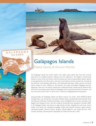 The Galápagos Islands and historic Quito; two wildly unique places that share the common 
experience of incredible evolution. Dating to the first millennium, the Kingdom of Quito later 
became a center of the Inca Empire where fortresses were built among bustling markets. Spanish 
arrival signaled the end of the empire, ushering in new traditions and new architecture. Considered 
the Americas’ most beautiful colonial city—and well-preserved today—Quito was the city that all 
others wished to mimic. Different in the extreme, the mostly uninhabited Galápagos had fiery 
beginnings. Over time, the volcanic islands each eroded distinctively, making way for endemic flora 
and fauna in astounding variety. Today, the Galápagos are the preeminent symbol of evolution, and 
are one of the world’s most—if not the most—treasured, biologically-distinct ecosystems. 
Unquestionably, the Galápagos Islands and Quito’s historic city center—both UNESCO World 
Heritage Sites—are shining stars of Ecuador. Wander Quito’s exceptionally preserved Old Town 
built atop pre-Colombian markets and temples, and as a delightful cherry-on-top, overnight in the 
elegant Casa Gangotena Hotel, once the residence of several former presidents in the late 1800s. 
In the Galápagos Islands, step ashore on eight islands and islets. Arguably the most iconic marine 
habitat in the world, this unspoiled archipelago is filled with exquisite creatures—giant tortoises, 
red-footed boobies, Darwin’s finches, penguins, Waved Albatross, and rowdy sea lions. Hike, 
snorkel, and kayak, discovering the unexpected as Charles Darwin did in 1835. 
Unfiltered. | 9 
Galápagos Islands 
Fabled Islands & Ancient Worlds 
 