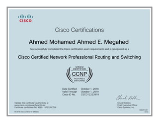 Cisco Certifications
Ahmed Mohamed Ahmed E. Megahed
has successfully completed the Cisco certification exam requirements and is recognized as a
Cisco Certified Network Professional Routing and Switching
Date Certified
Valid Through
Cisco ID No.
October 1, 2016
October 1, 2019
CSCO12223919
Validate this certificate's authenticity at
www.cisco.com/go/verifycertificate
Certificate Verification No. 426511572126CTYK
Chuck Robbins
Chief Executive Officer
Cisco Systems, Inc.
© 2016 Cisco and/or its affiliates
600291451
1010
 
