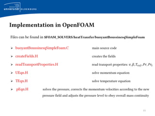 11
Implementation in OpenFOAM
Files can be found in $FOAM_SOLVERS/heatTransfer/buoyantBoussinesqSimpleFoam
 buoyantBoussinesqSimpleFoam.C main source code
 createFields.H creates the fields
 readTransportProperties.H read transport properties: 𝑣, 𝛽, 𝑇𝑟𝑒𝑓, 𝑃𝑟, 𝑃𝑟𝑡
 UEqn.H solve momentum equation
 TEqn.H solve temperature equation
 pEqn.H solves the pressure, corrects the momentum velocities according to the new
pressure field and adjusts the pressure level to obey overall mass continuity
 