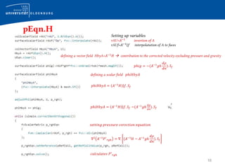 16
pEqn.H
Setting up variables
rAU=𝐴−1
invertion of A
rAUf=𝐴−1
𝑓 interpolatation of A to faces
defining a vector field HbyA=𝐴−1
𝐻  contribution to the corrected velocity excluding pressure and gravity
𝑝ℎ𝑖𝑔 = −(𝐴−1
𝑔ℎ
𝑑𝜌
𝑑𝑛
). 𝑆𝑓
𝑝ℎ𝑖𝐻𝑏𝑦𝐴 = 𝐴−1
𝐻 𝑓. 𝑆𝑓
defining a scalar field 𝑝ℎ𝑖𝐻𝑏𝑦𝐴
𝑝ℎ𝑖𝐻𝑏𝑦𝐴 = 𝐴−1
𝐻 𝑓. 𝑆𝑓 −(𝐴−1
𝑔ℎ
𝑑𝜌
𝑑𝑛
). 𝑆𝑓
𝑠𝑒𝑡𝑡𝑖𝑛𝑔 𝑝𝑟𝑒𝑠𝑠𝑢𝑟𝑒 𝑐𝑜𝑟𝑒𝑐𝑡𝑖𝑜𝑛 𝑒𝑞𝑢𝑎𝑡𝑖𝑜𝑛
∇2
𝐴−1
𝑃′
𝑟𝑔ℎ = ∇. (𝐴−1
𝐻 − 𝐴−1
𝑔ℎ
𝑑𝜌
𝑑𝑛
). 𝑆𝑓
𝑐𝑎𝑙𝑐𝑢𝑙𝑎𝑡𝑒𝑠 𝑃′
𝑟𝑔ℎ
 