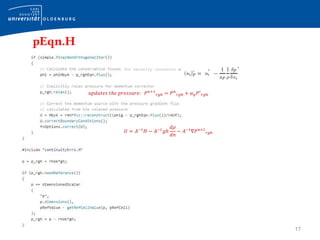 17
pEqn.H
for velocity corrector 𝒖′
𝑢𝑝𝑑𝑎𝑡𝑒𝑠 𝑡ℎ𝑒 𝑝𝑟𝑒𝑠𝑠𝑢𝑟𝑒: 𝑃 𝑛+1
𝑟𝑔ℎ = 𝑃 𝑛
𝑟𝑔ℎ + 𝛼 𝑝 𝑃′
𝑟𝑔ℎ
𝑈 = 𝐴−1
𝐻 − 𝐴−1
𝑔ℎ
𝑑𝜌
𝑑𝑛
− 𝐴−1
∇𝑃 𝑛+1
𝑟𝑔ℎ
 