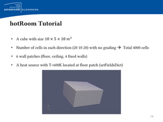 19
hotRoom Tutorial
• A cube with size 10 × 5 × 10 𝑚3
• Number of cells in each direction (20 10 20) with no grading  Total 4000 cells
• 6 wall patches (floor, ceiling, 4 fixed walls)
• A heat source with T=600K located at floor patch (setFieldsDict)
 