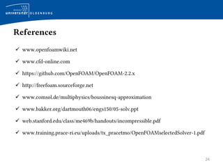 24
References
 www.openfoamwiki.net
 www.cfd-online.com
 https://github.com/OpenFOAM/OpenFOAM-2.2.x
 http://freefoam.sourceforge.net
 www.comsol.de/multiphysics/boussinesq-approximation
 www.bakker.org/dartmouth06/engs150/05-solv.ppt
 web.stanford.edu/class/me469b/handouts/incompressible.pdf
 www.training.prace-ri.eu/uploads/tx_pracetmo/OpenFOAMselectedSolver-1.pdf
 