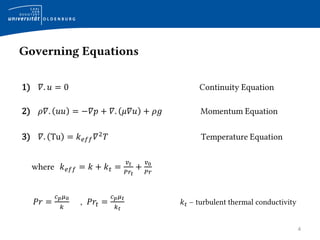 Governing Equations
4
1) 𝛻. 𝑢 = 0 Continuity Equation
2) 𝜌𝛻. 𝑢𝑢 = −𝛻𝑝 + 𝛻. 𝜇𝛻𝑢 + 𝜌𝑔 Momentum Equation
3) 𝛻. Tu = 𝑘 𝑒𝑓𝑓 𝛻2
𝑇 Temperature Equation
where 𝑘 𝑒𝑓𝑓 = 𝑘 + 𝑘 𝑡 =
𝑣 𝑡
𝑃𝑟𝑡
+
𝑣0
𝑃𝑟
𝑃𝑟 =
𝑐 𝑝 𝜇0
𝑘
, 𝑃𝑟𝑡 =
𝑐 𝑝 𝜇 𝑡
𝑘 𝑡
𝑘 𝑡 − turbulent thermal conductivity
 