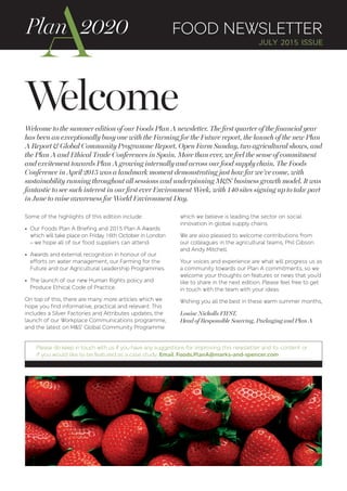 Welcome
FOOD NEWSLETTER
JULY 2015 ISSUE
Welcome to the summer edition of our Foods Plan A newsletter. The first quarter of the financial year
has been an exceptionally busy one with the Farming for the Future report, the launch of the new Plan
A Report & Global Community Programme Report, Open Farm Sunday, two agricultural shows, and
the Plan A and Ethical Trade Conferences in Spain. More than ever, we feel the sense of commitment
and excitement towards Plan A growing internally and across our food supply chain. The Foods
Conference in April 2015 was a landmark moment demonstrating just how far we’ve come, with
sustainability running throughout all sessions and underpinning M&S’ business growth model. It was
fantastic to see such interest in our first ever Environment Week, with 140 sites signing up to take part
in June to raise awareness for World Environment Day.
Some of the highlights of this edition include:
• Our Foods Plan A Briefing and 2015 Plan A Awards
which will take place on Friday 16th October in London
– we hope all of our food suppliers can attend.
• Awards and external recognition in honour of our
efforts on water management, our Farming for the
Future and our Agricultural Leadership Programmes.
• The launch of our new Human Rights policy and
Produce Ethical Code of Practice.
On top of this, there are many more articles which we
hope you find informative, practical and relevant. This
includes a Silver Factories and Attributes updates, the
launch of our Workplace Communications programme,
and the latest on M&S’ Global Community Programme
which we believe is leading the sector on social
innovation in global supply chains.
We are also pleased to welcome contributions from
our colleagues in the agricultural teams, Phil Gibson
and Andy Mitchell.
Your voices and experience are what will progress us as
a community towards our Plan A commitments, so we
welcome your thoughts on features or news that you’d
like to share in the next edition. Please feel free to get
in touch with the team with your ideas.
Wishing you all the best in these warm summer months,
Louise Nicholls FIFST,
Head of Responsible Sourcing, Packaging and Plan A
Please do keep in touch with us if you have any suggestions for improving this newsletter and its content or
if you would like to be featured as a case study. Email Foods.PlanA@marks-and-spencer.com
 