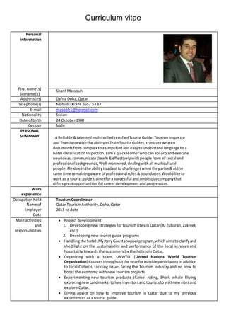Curriculum vitae
Personal
information
First name(s)
Surname(s)
Sharif Massouh
Address(es) Dafna Doha,Qatar
Telephone(s) Mobile:00 974 5557 53 67
E-mail masooh1@hotmail.com
Nationality Syrian
Date of birth 24 October1980
Gender Male
PERSONAL
SUMMARY A Reliable &talentedmulti-skilledcertified TouristGuide,TourismInspector
and Translatorwiththe abilityto TrainTouristGuides, translate written
documentsfrom complex toasimplifiedandeasytounderstandlanguage to a
hotel classificationInspection.Iama quicklearnerwhocan absorb andexecute
newideas, communicate clearly&effectivelywithpeople fromall social and
professionalbackgrounds,Well-mannered,dealingwithall multicultural
people.Flexible inthe abilitytoadaptto challengeswhentheyarise &at the
same time remainingaware of professionalroles&boundaries.Wouldliketo
workas a touristguide trainerfora successful andambitiouscompanythat
offersgreatopportunitiesforcareerdevelopmentandprogression.
Work
experience
Occupationheld
Name of
Employer
Date
Tourism Coordinator
Qatar TourismAuthority,Doha,Qatar
2013 to date
Main activities
and
responsibilities
 Project development:
1. Developing new strategies for tourismsitesin Qatar (Al Zubarah, Zakreet,
etc.)
2. Developing new tourist guide programs
 Handlingthe hotelsMysteryGuestshopperprogram, whichaimstoclarifyand
shed light on the sustainability and performance of the local services and
hospitality towards the customers by the hotels in Qatar.
 Organizing with a team, UNWTO (United Nations World Tourism
Organization) Coursesthroughoutthe yearforoutsideparticipantsinaddition
to local Qatari’s, tackling issues facing the Tourism Industry and on how to
boost the economy with new tourism projects.
 Experimenting new tourism products (Camel riding, Shark whale Diving,
exploringnewLandmarks) tolure investorsandtouriststo visitnew sitesand
explore Qatar.
 Giving advice on how to improve tourism in Qatar due to my previous
experiences as a tourist guide.
 
