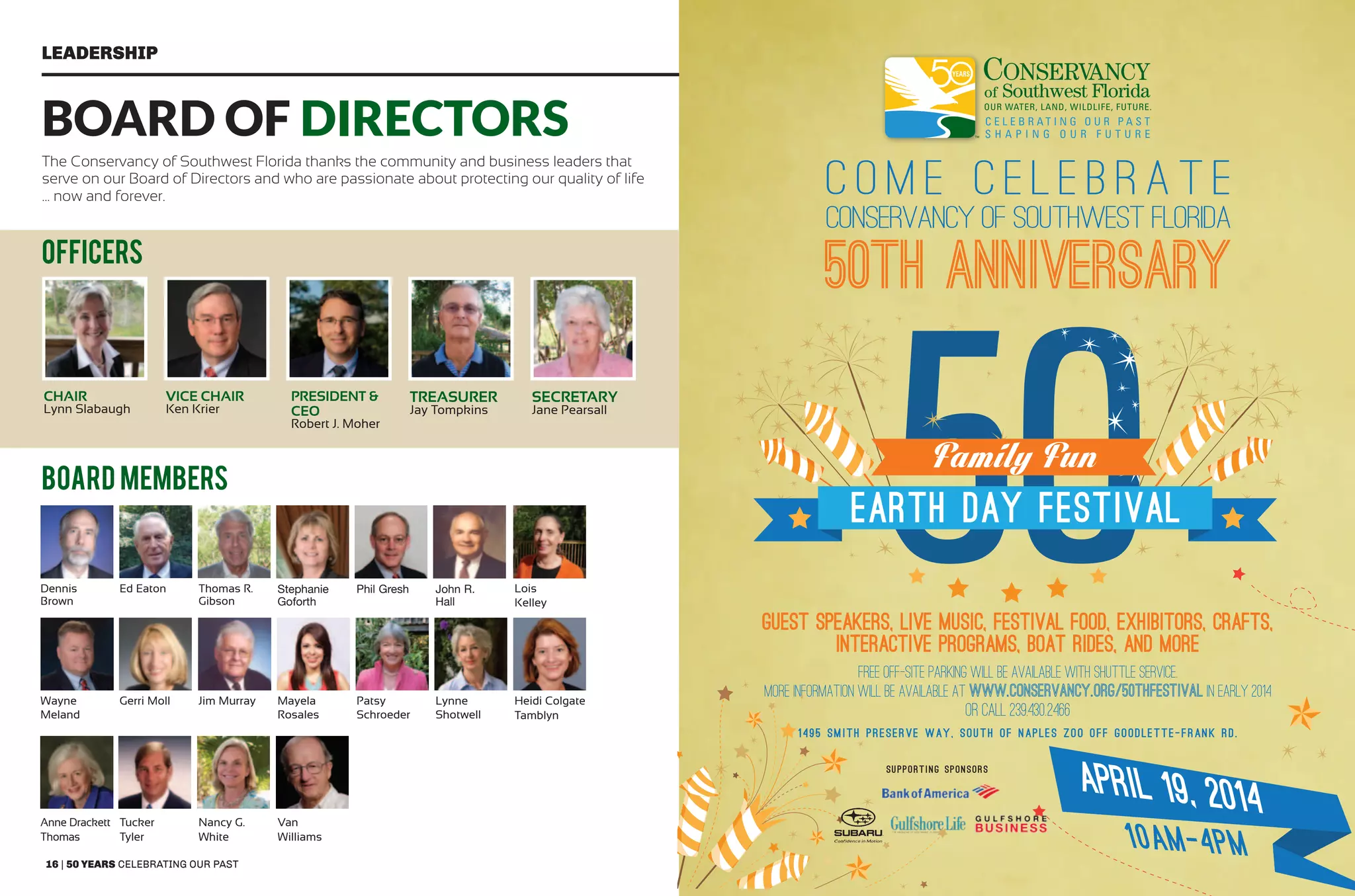 16 | 50 years celebrating our past 50 years shaping our future | 17
Leadership
Board members
Board of Directors
The Conservancy of Southwest Florida thanks the community and business leaders that
serve on our Board of Directors and who are passionate about protecting our quality of life
... now and forever.
50TH ANNIVERSARY
C O M E C E L E B R A T E
CONSERVANCY OF SOUTHWEST FLORIDA
EARTH DAY FESTIVAL
10AM-4PM
Family Fun
Guest SpeakerS, Live Music, Festival Food, Exhibitors, Crafts,
Interactive Programs, Boat Rides, and More
Free off-site parking will be available with shuttle service.
More information will be available at www.conservancy.org/50thfestival in early 2014
Or call 239.430.2466
1495 SMITH PRESERVE WAY, SOUTH OF NAPLES ZOO OFF GOODLETTE-FRANK RD.
Supporting Sponsors
OFFICERS
CHAIR
Lynn Slabaugh
Vice CHAIR
Ken Krier
President &
CEO
Robert J. Moher
Treasurer
Jay Tompkins
Secretary
Jane Pearsall
Dennis
Brown
Ed Eaton Thomas R.
Gibson
Stephanie
Goforth
Phil Gresh John R.
Hall
Lois
Kelley
Wayne
Meland
Gerri Moll Jim Murray Mayela
Rosales
Patsy
Schroeder
Lynne
Shotwell
Heidi Colgate
Tamblyn
Anne Drackett
Thomas
Tucker
Tyler
Nancy G.
White
Van
Williams
 