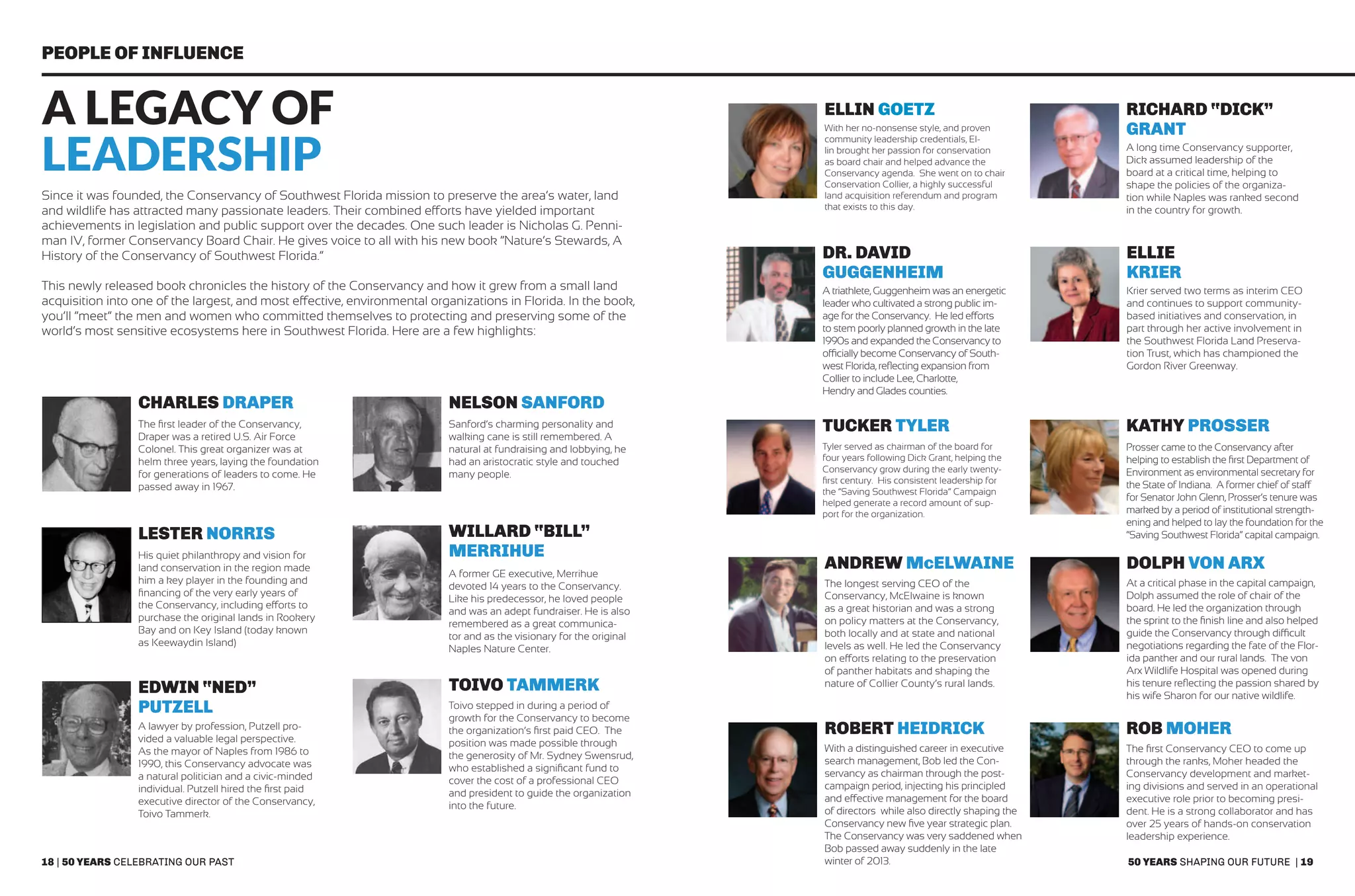 18 | 50 years celebrating our past 50 years shaping our future | 19
People of Influence
A Legacy of
Leadership
Since it was founded, the Conservancy of Southwest Florida mission to preserve the area’s water, land
and wildlife has attracted many passionate leaders. Their combined efforts have yielded important
achievements in legislation and public support over the decades. One such leader is Nicholas G. Penni-
man IV, former Conservancy Board Chair. He gives voice to all with his new book “Nature’s Stewards, A
History of the Conservancy of Southwest Florida.”
This newly released book chronicles the history of the Conservancy and how it grew from a small land
acquisition into one of the largest, and most effective, environmental organizations in Florida. In the book,
you’ll “meet” the men and women who committed themselves to protecting and preserving some of the
world’s most sensitive ecosystems here in Southwest Florida. Here are a few highlights:
The first leader of the Conservancy,
Draper was a retired U.S. Air Force
Colonel. This great organizer was at
helm three years, laying the foundation
for generations of leaders to come. He
passed away in 1967.
With her no-nonsense style, and proven
community leadership credentials, El-
lin brought her passion for conservation
as board chair and helped advance the
Conservancy agenda. She went on to chair
Conservation Collier, a highly successful
land acquisition referendum and program
that exists to this day.
A long time Conservancy supporter,
Dick assumed leadership of the
board at a critical time, helping to
shape the policies of the organiza-
tion while Naples was ranked second
in the country for growth.
Krier served two terms as interim CEO
and continues to support community-
based initiatives and conservation, in
part through her active involvement in
the Southwest Florida Land Preserva-
tion Trust, which has championed the
Gordon River Greenway.
Prosser came to the Conservancy after
helping to establish the first Department of
Environment as environmental secretary for
the State of Indiana. A former chief of staff
for Senator John Glenn, Prosser’s tenure was
marked by a period of institutional strength-
ening and helped to lay the foundation for the
“Saving Southwest Florida” capital campaign.
The longest serving CEO of the
Conservancy, McElwaine is known
as a great historian and was a strong
on policy matters at the Conservancy,
both locally and at state and national
levels as well. He led the Conservancy
on efforts relating to the preservation
of panther habitats and shaping the
nature of Collier County’s rural lands.
The first Conservancy CEO to come up
through the ranks, Moher headed the
Conservancy development and market-
ing divisions and served in an operational
executive role prior to becoming presi-
dent. He is a strong collaborator and has
over 25 years of hands-on conservation
leadership experience.
Sanford’s charming personality and
walking cane is still remembered. A
natural at fundraising and lobbying, he
had an aristocratic style and touched
many people.
A triathlete, Guggenheim was an energetic
leader who cultivated a strong public im-
age for the Conservancy. He led efforts
to stem poorly planned growth in the late
1990s and expanded the Conservancy to
officially become Conservancy of South-
west Florida, reflecting expansion from
Collier to include Lee, Charlotte,
Hendry and Glades counties.
Tyler served as chairman of the board for
four years following Dick Grant, helping the
Conservancy grow during the early twenty-
first century. His consistent leadership for
the “Saving Southwest Florida” Campaign
helped generate a record amount of sup-
port for the organization.
At a critical phase in the capital campaign,
Dolph assumed the role of chair of the
board. He led the organization through
the sprint to the finish line and also helped
guide the Conservancy through difficult
negotiations regarding the fate of the Flor-
ida panther and our rural lands. The von
Arx Wildlife Hospital was opened during
his tenure reflecting the passion shared by
his wife Sharon for our native wildlife.
With a distinguished career in executive
search management, Bob led the Con-
servancy as chairman through the post-
campaign period, injecting his principled
and effective management for the board
of directors while also directly shaping the
Conservancy new five year strategic plan.
The Conservancy was very saddened when
Bob passed away suddenly in the late
winter of 2013.
His quiet philanthropy and vision for
land conservation in the region made
him a key player in the founding and
financing of the very early years of
the Conservancy, including efforts to
purchase the original lands in Rookery
Bay and on Key Island (today known
as Keewaydin Island)
A lawyer by profession, Putzell pro-
vided a valuable legal perspective.
As the mayor of Naples from 1986 to
1990, this Conservancy advocate was
a natural politician and a civic-minded
individual. Putzell hired the first paid
executive director of the Conservancy,
Toivo Tammerk.
A former GE executive, Merrihue
devoted 14 years to the Conservancy.
Like his predecessor, he loved people
and was an adept fundraiser. He is also
remembered as a great communica-
tor and as the visionary for the original
Naples Nature Center.
Toivo stepped in during a period of
growth for the Conservancy to become
the organization’s first paid CEO. The
position was made possible through
the generosity of Mr. Sydney Swensrud,
who established a significant fund to
cover the cost of a professional CEO
and president to guide the organization
into the future.
Charles Draper
Ellin Goetz Richard “Dick”
Grant
Ellie
Krier
Kathy Prosser
Andrew McElwaine
Rob Moher
Nelson Sanford
Dr. David
Guggenheim
Tucker Tyler
Dolph von arx
Robert Heidrick
Lester Norris
Edwin “Ned”
Putzell
Willard “Bill”
Merrihue
Toivo Tammerk
 