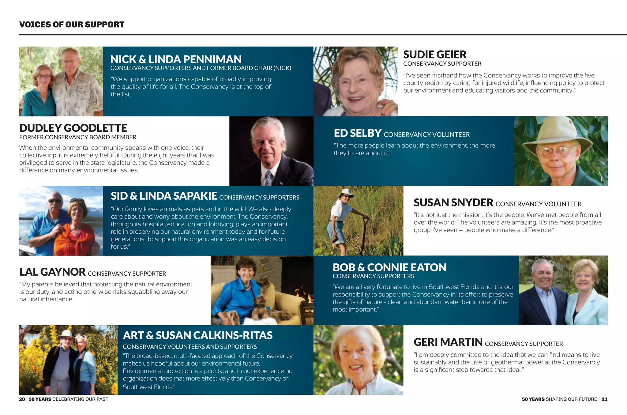 20 | 50 years celebrating our past 50 years shaping our future | 21
Voices of our Support
Nick & Linda Penniman
Conservancy Supporters and Former Board Chair (Nick)
Lal Gaynor Conservancy supporter
Sid & Linda Sapakie Conservancy Supporters
Art & Susan Calkins-Ritas
Conservancy Volunteers and Supporters
sudie geier
Conservancy supporter
Bob & Connie Eaton
Conservancy Supporters
Susan Snyder conservancy volunteer
GERI MArtin Conservancy Supporter
Dudley Goodlette
Former Conservancy Board Member Ed Selby Conservancy Volunteer
“We support organizations capable of broadly improving
the quality of life for all. The Conservancy is at the top of
the list. “
“My parents believed that protecting the natural environment
is our duty, and acting otherwise risks squabbling away our
natural inheritance.”
“Our family loves animals as pets and in the wild .We also deeply
care about and worry about the environment. The Conservancy,
through its hospital, education and lobbying, plays an important
role in preserving our natural environment today and for future
generations. To support this organization was an easy decision
for us.”
“The broad-based, multi-faceted approach of the Conservancy
makes us hopeful about our environmental future.
Environmental protection is a priority, and in our experience no
organization does that more effectively than Conservancy of
Southwest Florida”
“I’ve seen firsthand how the Conservancy works to improve the five-
county region by caring for injured wildlife, influencing policy to protect
our environment and educating visitors and the community.”
“We are all very fortunate to live in Southwest Florida and it is our
responsibility to support the Conservancy in its effort to preserve
the gifts of nature - clean and abundant water being one of the
most important.”
“It’s not just the mission, it’s the people. We’ve met people from all
over the world. The volunteers are amazing. It’s the most proactive
group I’ve seen – people who make a difference.”
“I am deeply committed to the idea that we can find means to live
sustainably and the use of geothermal power at the Conservancy
is a significant step towards that ideal.”
When the environmental community speaks with one voice, their
collective input is extremely helpful. During the eight years that I was
privileged to serve in the state legislature, the Conservancy made a
difference on many environmental issues.
“The more people learn about the environment, the more
they’ll care about it.”
 