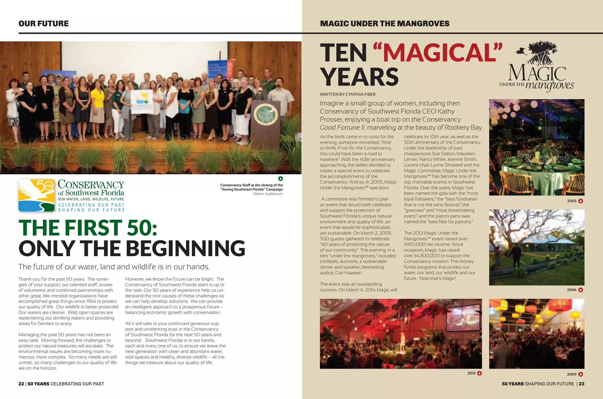 22 | 50 years celebrating our past
OUR FUTURE MAGIC UNDER THE MANGROVES
Conservancy Staff at the closing of the
“Saving Southwest Florida” Campaign
Delnor Auditorium
The First 50:
Only the Beginning
The future of our water, land and wildlife is in our hands.
Thank you for the past 50 years. The syner-
gies of your support, our talented staff, scores
of volunteers and combined partnerships with
other great, like-minded organizations have
accomplished great things since 1964 to protect
our quality of life. Our wildlife is better protected.
Our waters are cleaner. Wild, open spaces are
replenishing our drinking waters and providing
areas for families to enjoy.
Managing the past 50 years has not been an
easy task. Moving forward, the challenges to
protect our natural treasures will escalate. The
environmental issues are becoming more nu-
merous, more complex. So many needs are still
unmet; so many challenges to our quality of life
are on the horizon.
However, we know the future can be bright. The
Conservancy of Southwest Florida team is up to
the task. Our 50 years of experience help us un-
derstand the root causes of these challenges so
we can help develop solutions. We can provide
an intelligent approach to a prosperous future –
balancing economic growth with conservation.
All it will take is your continued generous sup-
port and unrelenting trust in the Conservancy
of Southwest Florida for the next 50 years and
beyond. Southwest Florida is in our hands,
each and every one of us, to ensure we leave the
next generation with clean and abundant water,
wild spaces and healthy, diverse wildlife – all the
things we treasure about our quality of life.
Ten “Magical”
YEARS
Imagine a small group of women, including then
Conservancy of Southwest Florida CEO Kathy
Prosser, enjoying a boat trip on the Conservancy
Good Fortune II, marveling at the beauty of Rookery Bay.
As the birds came in to roost for the
evening, someone remarked, “And
to think, if not for the Conservancy,
this could have been a road to
nowhere”. With the 40th anniversary
approaching, the ladies decided to
create a special event to celebrate
the accomplishments of the
Conservancy. And so, in 2005, Magic
Under the Mangroves™ was born.
A committee was formed to plan
an event that would both celebrate
and support the protection of
Southwest Florida’s unique natural
environment and quality of life…an
event that would be sophisticated,
yet sustainable. On March 2, 2005
500 guests gathered to celebrate
“40 years of protecting the nature
of our community”. The evening, in a
tent “under the mangroves,” included
cocktails, auctions, a sustainable
dinner and speaker, bestselling
author, Carl Hiaasen.
The event was an outstanding
success. On March 6, 2014, Magic will
celebrate its 10th year, as well as the
50th anniversary of the Conservancy.
Under the leadership of past
chairpersons Sue Dalton, Maureen
Lerner, Nancy White, Jeannie Smith,
current chair Lynne Shotwell and the
Magic Committee, Magic Under the
Mangroves™ has become one of the
top charitable events in Southwest
Florida. Over the years, Magic has
been named the gala with the “most
loyal followers,” the “best fundraiser
that is not the wine festival,” the
“greenest” and “most breathtaking
event,” and the patron party was
named the “best fete for patrons.”
The 2013 Magic Under the
Mangroves™ event raised over
$950,000 net income. Since
inception, Magic has raised
over $4,300,000 to support the
Conservancy mission. The money
funds programs that protect our
water, our land, our wildlife and our
future. Now that’s Magic!
Written by cynthia fiber
2005
2006
2009
50 years shaping our future | 23
2013
 