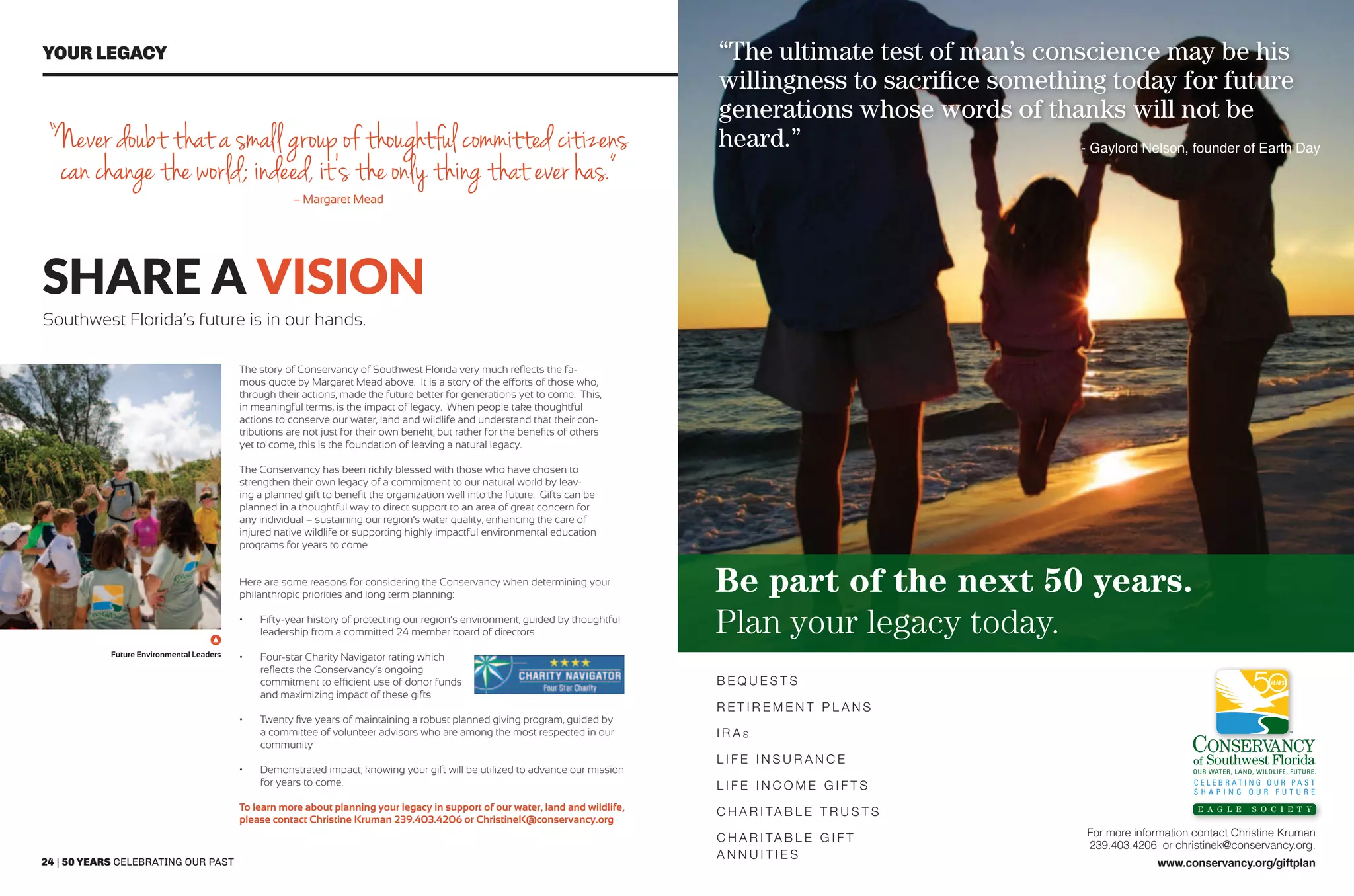 24 | 50 years celebrating our past 50 years shaping our future | 25
Your legacy
share a vision
For more information contact Christine Kruman
239.403.4206 or christinek@conservancy.org.
www.conservancy.org/giftplan
E a g l e S o c i e t y
Be part of the next 50 years.
Plan your legacy today.
“The ultimate test of man’s conscience may be his
willingness to sacrifice something today for future
generations whose words of thanks will not be
heard.”
B e q u e s t s
R e t i r e m e n t P l a n s
I R A s
L i f e I n s u r a n c e
L i f e I n c o m e G i f t s
C h a r i ta b l e Tr u s t s
C h a r i ta b l e G i f t
A n n u i t i e s
 - Gaylord Nelson, founder of Earth Day
Southwest Florida’s future is in our hands.
The story of Conservancy of Southwest Florida very much reflects the fa-
mous quote by Margaret Mead above. It is a story of the efforts of those who,
through their actions, made the future better for generations yet to come. This,
in meaningful terms, is the impact of legacy. When people take thoughtful
actions to conserve our water, land and wildlife and understand that their con-
tributions are not just for their own benefit, but rather for the benefits of others
yet to come, this is the foundation of leaving a natural legacy.
The Conservancy has been richly blessed with those who have chosen to
strengthen their own legacy of a commitment to our natural world by leav-
ing a planned gift to benefit the organization well into the future. Gifts can be
planned in a thoughtful way to direct support to an area of great concern for
any individual – sustaining our region’s water quality, enhancing the care of
injured native wildlife or supporting highly impactful environmental education
programs for years to come.
“Never doubt that a small group of thoughtful committed citizens
can change the world; indeed, it’s the only thing that ever has.”
– Margaret Mead
Here are some reasons for considering the Conservancy when determining your
philanthropic priorities and long term planning:
•	 Fifty-year history of protecting our region’s environment, guided by thoughtful
leadership from a committed 24 member board of directors
•	 Four-star Charity Navigator rating which
reflects the Conservancy’s ongoing
commitment to efficient use of donor funds
and maximizing impact of these gifts
•	 Twenty five years of maintaining a robust planned giving program, guided by
a committee of volunteer advisors who are among the most respected in our
community
•	 Demonstrated impact, knowing your gift will be utilized to advance our mission
for years to come.
To learn more about planning your legacy in support of our water, land and wildlife,
please contact Christine Kruman 239.403.4206 or ChristineK@conservancy.org
Future Environmental Leaders
 