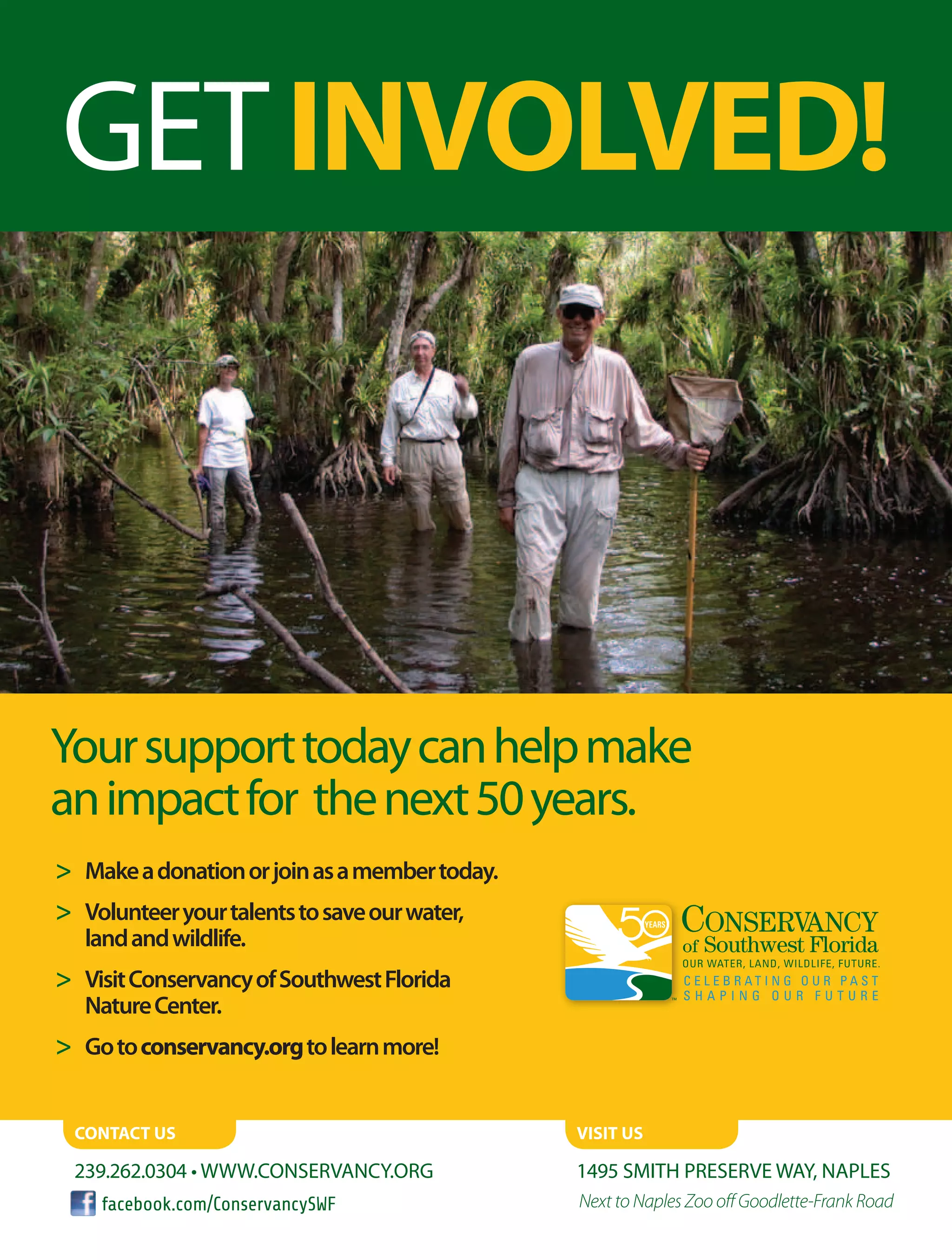 GETINVOLVED!
	 Makeadonationorjoinasamembertoday.
	 Volunteeryourtalentstosaveourwater,
landandwildlife.
	 VisitConservancyofSouthwestFlorida
NatureCenter.
	 Gotoconservancy.orgtolearnmore!
Yoursupporttodaycanhelpmake
animpactfor thenext50years.
Contact us
239.262.0304 • www.conservancy.org 1495 Smith Preserve Way, Naples
Next to Naples Zoo off Goodlette-Frank Road
visit us
facebook.com/ConservancySWF
 