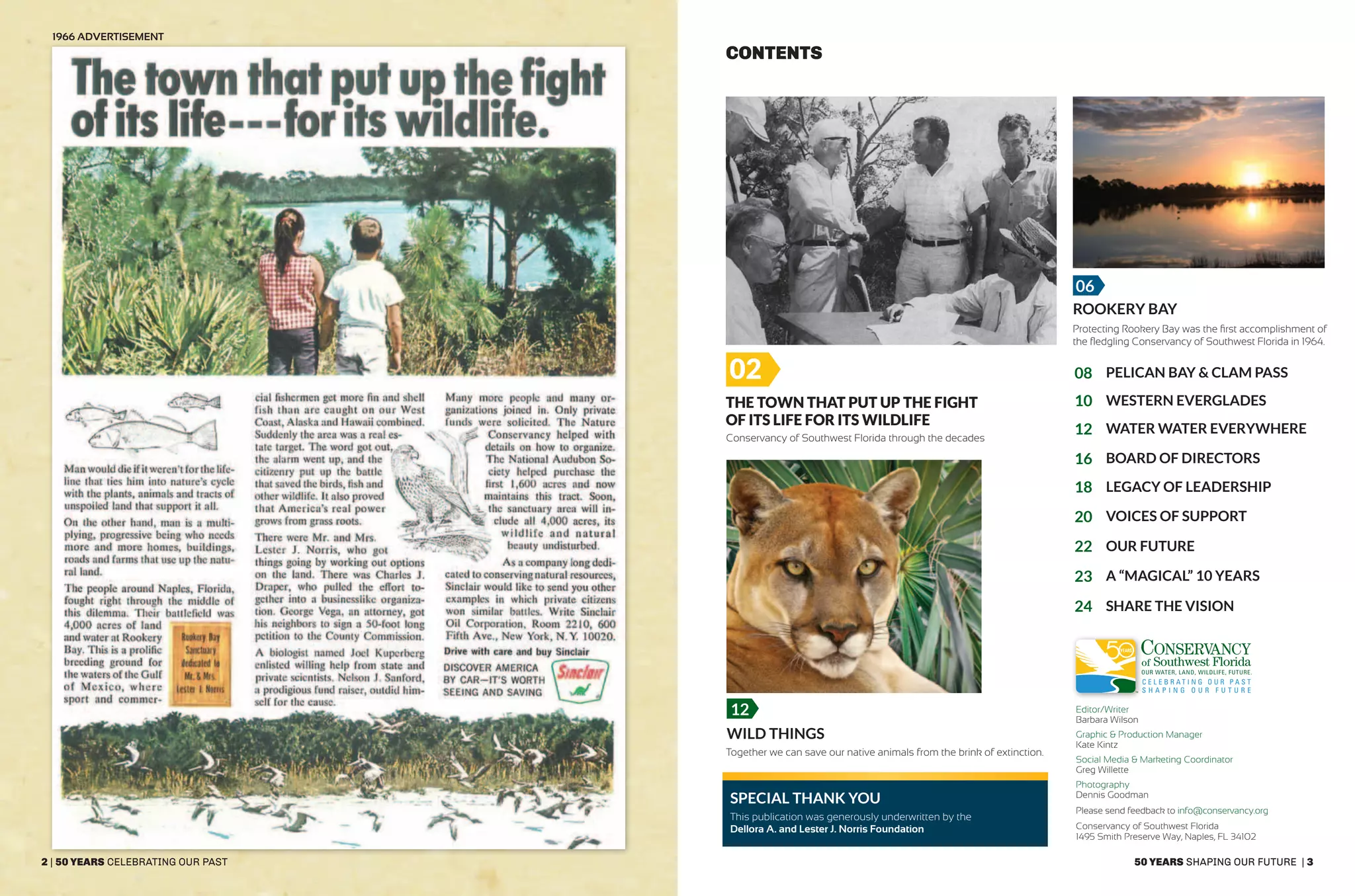 50 years shaping our future | 3
The Town that Put Up the Fight
of its Life for its Wildlife
06
02
Conservancy of Southwest Florida through the decades
1966 Advertisement
Together we can save our native animals from the brink of extinction.
Protecting Rookery Bay was the first accomplishment of
the fledgling Conservancy of Southwest Florida in 1964.
ROOKERY BAY
Wild Things
SPECIAL THANk YOU
CONTENTS
03
08
10
12
16
18
20
22
23
24
03
Western Everglades
Board of Directors
Pelican Bay & Clam Pass
Water Water Everywhere
Legacy of leadership
Voices of support
Our Future
A “Magical” 10 years
Share the vision
2 | 50 years celebrating our past
12 Editor/Writer
Barbara Wilson
Graphic & Production Manager
Kate Kintz
Social Media & Marketing Coordinator
Greg Willette
Photography
Dennis Goodman
Please send feedback to info@conservancy.org
Conservancy of Southwest Florida
1495 Smith Preserve Way, Naples, FL 34102
This publication was generously underwritten by the
Dellora A. and Lester J. Norris Foundation
 
