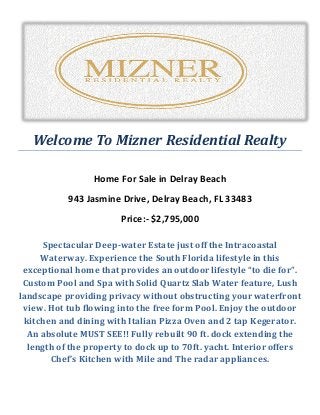 Welcome To Mizner Residential Realty
Home For Sale in Delray Beach
943 Jasmine Drive, Delray Beach, FL 33483
Price:- $2,795,000
Spectacular Deep-water Estate just off the Intracoastal
Waterway. Experience the South Florida lifestyle in this
exceptional home that provides an outdoor lifestyle “to die for”.
Custom Pool and Spa with Solid Quartz Slab Water feature, Lush
landscape providing privacy without obstructing your waterfront
view. Hot tub flowing into the free form Pool. Enjoy the outdoor
kitchen and dining with Italian Pizza Oven and 2 tap Kegerator.
An absolute MUST SEE!! Fully rebuilt 90 ft. dock extending the
length of the property to dock up to 70ft. yacht. Interior offers
Chef’s Kitchen with Mile and The radar appliances.
 