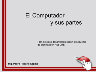 El Computador
y sus partes
Plan de clase desarrollado según el esquema
de planificación ASSURE
Ing. Pedro Rosario Espejo
 