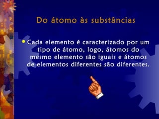 Do átomo às substâncias
 Cada elemento é caracterizado por um
tipo de átomo, logo, átomos do
mesmo elemento são iguais e átomos
de elementos diferentes são diferentes.
 