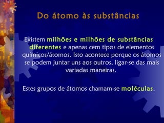 Do átomo às substâncias
Existem milhões e milhões de substâncias
diferentes e apenas cem tipos de elementos
químicos/átomos. Isto acontece porque os átomos
se podem juntar uns aos outros, ligar-se das mais
variadas maneiras.
Estes grupos de átomos chamam-se moléculas.
 