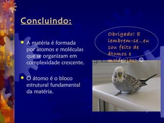 Concluindo:
 A matéria é formada
por átomos e moléculas
que se organizam em
complexidade crescente.
 O átomo é o bloco
estrutural fundamental
da matéria.
Obrigado! E
lembrem-se…eu
sou feito de
átomos e
moléculas! 
 