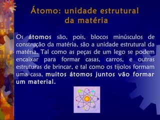 Átomo: unidade estrutural
da matéria
Os átomos são, pois, blocos minúsculos de
construção da matéria, são a unidade estrutural da
matéria. Tal como as peças de um lego se podem
encaixar para formar casas, carros, e outras
estruturas de brincar, e tal como os tijolos formam
uma casa, muitos átomos juntos vão formar
um material.
 