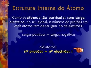 Estrutura Interna do Átomo
Como os átomos são partículas sem carga
eléctrica, no seu global, o número de protões em
cada átomo tem de ser igual ao de electrões.
cargas positivas = cargas negativas
No átomo:
nº protões = nº electrões !
 