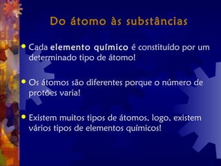 Do átomo às substâncias
 Cada elemento químico é constituído por um
determinado tipo de átomo!
 Os átomos são diferentes porque o número de
protões varia!
 Existem muitos tipos de átomos, logo, existem
vários tipos de elementos químicos!
 