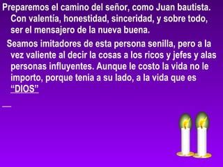 Preparemos el camino del señor, como Juan bautista.
Con valentía, honestidad, sinceridad, y sobre todo,
ser el mensajero de la nueva buena.
Seamos imitadores de esta persona senilla, pero a la
vez valiente al decir la cosas a los ricos y jefes y alas
personas influyentes. Aunque le costo la vida no le
importo, porque tenia a su lado, a la vida que es
“DIOS”
 