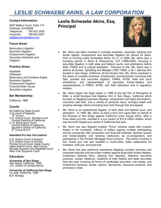 LESLIE SCHWAEBE AKINS, A LAW CORPORATION
Contact Information:
5927 Balfour Court, Suite 114
Carlsbad, CA 92008
Telephone: 760.931.2920
Facsimile: 760.603.0547
lsa@stockmarketlaw.com
Focus Areas:
Bankruptcy Litigation
Business Litigation
Employment Litigation
Securities Arbitration and
Litigation
Practice Areas:
Appellate
Arbitration
Bankruptcy and Creditors Rights
Business Litigation
Employment Litigation
Financial Elder Abuse
Securities Litigation
Bar Membership:
California, 1988
Courts:
All California State Courts
U.S. Court of Appeals,
9
th
Circuit
U.S. District Court, Southern and
Central Districts of California
U. S. Bankruptcy Court,
Central District of California,
Southern District of California
9
th
Circuit B.A.P.
Admitted Pro Hac Vice before:
U.S. District Court of Indiana
U.S. District Court of Florida
Florida Circuit Court, Dade County
Idaho District Court, Ada County
Nevada Superior and Appellate Court
New York Supreme Court
Education:
University of San Diego
San Diego, California, 1988
J.D., Doctor of Jurisprudence
University of California San Diego
La Jolla, California, 1985
B.A. Biology
Leslie Schwaebe Akins, Esq.
Principal
 Ms. Akins has been involved in complex business, corporate, banking and
lender liability, employment and securities litigation for almost 24 years.
Prior to forming Leslie Schwaebe Akins, A.L.C. in 2006, Ms. Akins was a
founding partner in Akins & Villavicencio, LLP (1999-2006), focusing in
securities litigation in both state and federal courts, and arbitrations before
AAA, FINRA and in judicial arbitration. Previous to this, Ms. Akins was a
partner at Duckor, Spradling and Metzger (1991-1999), a 30 + attorney firm
located in San Diego, California. At the Duckor firm, Ms. Akins practiced in
the areas of complex business, employment, environmental, insurance bad
faith, probate and securities litigation, FINRA, NYSE, AAA and court
arbitrations, and representation of securities broker-dealers and
representatives in FINRA, NYSE, and AAA arbitration and in regulatory
matters.
 Ms. Akins began her legal career in 1988 at the law firm of Monaghan &
Metz, a small boutique trial litigation firm in San Diego, California which
focused on litigating business disputes, employment (wrongful termination),
insurance bad faith, and a variety of personal injury, wrongful death and
property damage claims (including toxic tort) through trial and appeal.
 Ms. Akins is an experienced litigator, in both state and federal court, and
arbitration. In 1990, Ms. Akins co-tried a toxic tort cased filed on behalf of
the Diocese of San Diego against California Linen Supply which, after a
three week jury trial, resulted in a jury verdict of $15.9 million dollars- which
was the tenth largest jury verdict in California that year.
 Ms. Akins has also litigated multiple “Ponzi” scheme cases with investor
losses in the hundreds, millions of dollars against multiple participating
escrow companies, title companies, and financial institutes, sponsor issuers
and broker-dealers and banking institutions as co-conspirators and
participants in the Pioneer Mortgage Ponzi scheme. This action involved a
four month jury trial and resulted in multi-million dollar settlements for
investors, both pre- and post-trial.
 Ms. Akins has also extensive experience litigating complex business and
corporate disputes and securities matters against large bank broker-dealers,
investment banking firms, clearing firm disputes, defective securities
products, margin violations, violations of both federal and state securities
blue sky laws involving all forms of syndicated securities, real estate, and
investment contracts, bonds, options, derivatives, insurance products, and
promissory notes.
 