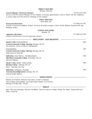 TERRY'S ELECTRIC
Hastings, Nebraska
General Manager / Electrical Estimator
as well as doing all of the electrical estimating for the company.
SNELL SERVICES
North Platte, NE
Journeyman Electrician
Refueling project.
GARVEY ELEVATORS
Hastings, NE
Apprentice Electrician
Assisted with the total re-wire of a large grain elevator.
EDUCATION AND TRAINING
SELECT ONE: MANAGEMENT
Central Community College / Hastings, Hastings, NE, US
One Semester course on Effective Management
ENGINEERING
Central Community College / Hastings, Hastings, NE, US
Night classes in AutoCAD
DIPLOMA: ELECTRICAL TECHNOLOGIES
Mid Plains Community College, North Platte, NE, US
Electrical Diploma
SELECT ONE: MUSIC / EDUCATION
Hastings College /, Hastings, NE, US
Music / Education One Year
DIPLOMA: GENERAL STUDIES
Valentine Rural High School, Valentine, NE, US
General Studies Diploma
AFFILIATIONS
Member of (NAACO) Nebraska Association of Alarm Companies.
Prior member of the Hastings and Grand Island Chamber of Commerce.
Hastings #159 Elks Club - Trustee
SKILLS
Office, AutoCAD
01/1991 to 01/1999
01/1990 to 01/1991
01/1988 to 01/1989
2005
1997
1988
1986
1985
Served as both the General Manager for the company, overseeing approximately twelve to fifteen full time employees,
Assisted on electrical installation projects. Served as the project manager a Union Pacific Railroad Inspection Pits and
Sales, Electrical Estimating, Electrical Installation, Electrical and Low Voltage Design, Fire Alarm, Typing, Microsoft
 