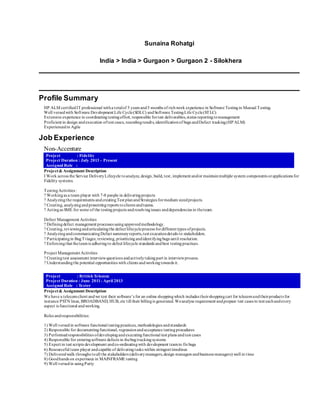 Sunaina Rohatgi
India > India > Gurgaon > Gurgaon 2 - Silokhera
Profile Summary
HP ALM certifiedIT professional witha totalof 5 years and5 months of richwork experience in Software Testingin Manual Testing.
Well versedwith Software Development Life Cycle(SDLC) andSoftware TestingLife Cycle(STLC)
Extensive experience in coordinatingtestingeffort, responsible fortest deliverables,status reportingtomanagement
Proficient in design andexecution oftest cases, recordingresults,identificationof bugs andDefect tracking(HP ALM)
Experiencedin Agile
Job Experience
Non-Accenture
Project : Fidelity
Project Duration : July 2013 - Present
Assigned Role :
Project& Assignment Description
I Work across the Service DeliveryLifecycle toanalyze, design, build, test, implement and/or maintainmultiple system components orapplications for
Fidelity systems.
TestingActivities :
? Workingas a team player with 7-8 people in deliveringprojects
? Analyzingthe requirements andcreatingTest planandStrategies formedium sizedprojects.
? Creating, analyzingandpresentingreports toclients andteams.
? Actingas SME for some of the testingprojects andresolvingissues anddependencies in theteam.
Defect Management Activities
? Definingdefect management processes usingapprovedmethodology.
? Creating, reviewingandarticulatingthe defect lifecycleprocess fordifferent types ofprojects.
? AnalyzingandcommunicatingDefect summaryreports,test executiondetails to stakeholders.
? Participatingin BugTriages; reviewing, prioritizingandidentifyingbugs until resolution.
? Enforcingthat theteamis adheringto defect lifecycle standards andbest testingpractices.
Project Management Activities
? Creatingtest assessment interviewquestions andactivelytakingpart in interviewprocess.
? Understandingthe potential opportunities with clients andworkingtowards it.
Project : British Telecom
Project Duration : June 2011- April 2013
Assigned Role : Tester
Project& Assignment Description
We have a telecomclient andwe test their software’s for an online shoppingwhich includes theirshoppingcart for telecomandtheirproducts for
instance PSTN lines, BROADBAND, HUB, etc till their billingis generated. Weanalyse requirement andprepare test cases to test eachandevery
aspect is functional andworking.
Roles andresponsibilities:
1) Well versedin software functional testingpractices, methodologies andstandards
2) Responsible for documentingfunctional, regressionandacceptance testingprocedures
3) Performedresponsibilities ofdevelopingandexecutingfunctional test plans andtest cases
4) Responsible for enteringsoftware defects in thebugtrackingsystems
5) Expert in test scripts development andco-ordinatingwith development teamto fixbugs
6) Resourceful team player andcapable of deliveringtasks within stringent timelines
7) Deliveredwalk throughs toall the stakeholders (deliverymanagers,design managers andbusiness managers) well in time
8) Goodhands on experinece in MAINFRAME testing
9) Well versedin usingPutty
 