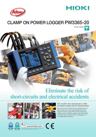Eliminate the risk of
short-circuits and electrical accidents
The world’s first instrument to offer
no-metal-contact power measurement
Free from the risk of short-circuit accidents since no
metal comes into contact with energized parts, the
Clamp On Power Logger PW3365-20 can measure
voltage, current, and power right on the cable, letting
you safely test in locations that were dangerous or
even impossible in the past.
CLAMP ON POWER LOGGER PW3365-20
Power Meter
 
