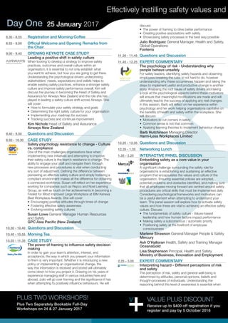 Day One 25 January 2017
Effectively instilling safety values and
8.30 - 8.55	 Registration and Morning Coffee
8.55 - 9.00	 Official Welcome and Opening Remarks from
the Chair
9.00 - 9.40	 OPENING KEYNOTE CASE STUDY
Leading a positive shift in safety culture
When looking to develop a strategy to improve safety
practices, outcomes and overall culture within an
organisation, it is essential to not only establish what
you want to achieve, but how you are going to get there.
Understanding the psychological drivers underpinning
stakeholders’ needs, expectations and beliefs helps to
enable existing safety practices, enhance a stronger safety
culture and improve safety performance overall. Kim will
discuss her journey in becoming the Head of Safety and
Assurance for Airways New Zealand and the role she has
played in leading a safety culture shift across Airways. She
will cover:
•	 How to formulate your safety strategy and goals
•	 Determining the right safety culture for your organisation
•	 Implementing your roadmap for success
•	 Tracking success and continual improvement
Kim Nichols Head of Safety and Assurance
Airways New Zealand
9.40 - 9.50	 Questions and Discussion
9.50 - 10.30	 CASE STUDY
Safety psychology resistance to change - Culture
vs. compliance
One of the main challenges organisations face when
implementing new initiatives and attempting to improve
their safety culture is the team’s resistance to change. The
ability to engage your staff and navigate them through
new processes and procedures is vital when conducting
any sort of adjustment. Defining the difference between
pioneering an effective safety culture and simply fostering a
compliant environment makes all the difference for obtaining
a connected workforce. Susan will reflect on her experience
working for companies such as Repco and Noel Leeming
Group, as well as touch on her achievements in becoming a
Finalist for Most Improved Large Workplace at IBM Kenexa
Best Workplace Awards. She will cover:
•	 Encouraging positive attitudes through times of change
•	 Fostering effective safety awareness
•	 Evolving existing safety cultures
Susan Lowe General Manager Human Resources
and Safety
GPC Asia Pacific (New Zealand)
10.30 - 10.40	 Questions and Discussion
10.40 - 10.55	 Morning Tea
10.55 - 11.35	 CASE STUDY
The power of framing to influence safety decision
making
In order to gain your team’s attention, interest, and
acceptance, the way in which you present your information
to them is very important. Whether it is introducing a new
policy or implementing an organisational change, the
way this information is received and stored will ultimately
come down to how you project it. Drawing on his years of
experience managing staff in various industries here and
abroad, Julio will go over framing and the significance it has
when attempting to positively influence behaviours. He will
discuss:
•	 The power of framing to drive better performance
•	 Creating positive associations with safety
•	 Showcasing safety processes in the best way possible
Julio Rodriguez General Manager, Health and Safety,
Global Operations
Fonterra
11.35 - 11.45	 Questions and Discussion
11.45 - 12.25	 EXPERT COMMENTARY
The psychology of risk - Understanding why
people behave unsafely
For safety leaders, identifying safety hazards and observing
employees breaking the rules is not hard to do, however
understanding why these occurrences happen and taking the
steps to implement useful and productive change is another
story. Analysing the root cause of safety drivers and taking
a look at the psychological aspects behind these motivators
will ensure that meaningful modifications are made and will
ultimately lead to the success of applying any real changes.
In this session, Barb will reflect on her experience within
psychology and her work helping organisations capitalise on
the benefits of health and safety within the workplace. She
will discuss:
•	 Motivators to cut corners in safety
•	 Common sense is not that common
•	 Applying learning theories to implement behaviour change
Barb Hutchinson Managing Director
Harm-Less Workplaces Limited
12.25 - 12.35	 Questions and Discussion
12.35 - 1.35	 Networking Lunch
1.35 - 2.25	 INTERACTIVE PANEL DISCUSSION
Embedding safety as a core value in your
organisation
A significant challenge surrounding the safety role for
organisations is establishing and sustaining an effective
program that encapsulates the values and culture of the
organisation. Ensuring essential policies are adopted,
potential problems and obstacles identified, and making sure
that all employees moving forward are centred around safety
procedures are critical skills that must be implemented daily.
Considering psychological frameworks and motivators can
be a useful element when attempting to understand your
team. This panel session will explore how to activate safety
values and how these are vital to achieving an effective safety
culture. Discuss:
•	 The fundamentals of safety culture - Values-based
leadership and how human factors impact performance
•	 Making safety a subconscious / automatic priority
•	 Positioning safety at the forefront of employee
consciousness
Marlene Strawson General Manager People & Safety
Mercury
Ash O’Halloran Health, Safety and Training Manager
OceanaGold
Lisa Stephenson Principal, Health and Safety
Ministry of Business, Innovation and Employment
2.25 - 3.05	 EXPERT COMMENTARY
Interpreting hazard - Different perceptions of risk
and safety
The perception of risk, safety and general well-being is
determined by attitudes, personal opinions, beliefs and
thought-processes of individuals. Understanding the
reasoning behind this level of awareness is essential when
VALUE PLUS DISCOUNT
Receive up to $400 off registration if you
register and pay by 5 October 2016
PLUS TWO WORKSHOPS!
Plus Two Separately Bookable Full-Day
Workshops on 24 & 27 January 2017
 