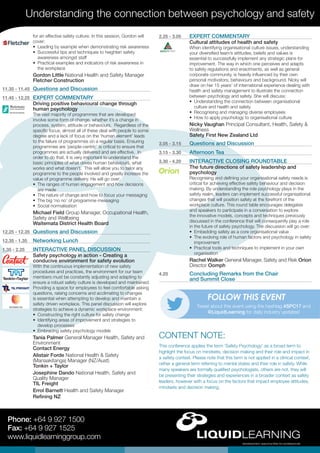 Understanding the connection between psychology and safety
Phone: +64 9 927 1500
Fax: +64 9 927 1525
www.liquidlearninggroup.com
2.25 - 3.05	 EXPERT COMMENTARY
Cultural attitudes of health and safety
When identifying organisational culture issues, understanding
your diversified team’s attitudes, beliefs and values is
essential to successfully implement any strategic plans for
improvement. The way in which one perceives and adapts
to safety regulations and enactments, as well as general
corporate community, is heavily influenced by their own
personal motivators, behaviours and background. Nicky will
draw on her 15 years’ of international experience dealing with
health and safety management to illustrate the connection
between psychology and safety. She will discuss:
•	 Understanding the connection between organisational
culture and health and safety
•	 Recognising and managing diverse employees
•	 How to apply psychology to organisational culture
Nicky Vaughan Principal Consultant, Health, Safety &
Wellness
Safety First New Zealand Ltd
3.05 - 3.15	 Questions and Discussion
3.15 - 3.30	 Afternoon Tea
3.30 - 4.20	 INTERACTIVE CLOSING ROUNDTABLE
The future directions of safety leadership and
psychology
Recognising and defining your organisational safety needs is
critical for achieving effective safety behaviour and decision
making. By understanding the role psychology plays in the
safety realm, leaders can implement successful organisational
changes that will position safety at the forefront of the
workplace culture. This round table encourages delegates
and speakers to participate in a conversation to explore
the innovative models, concepts and techniques previously
discussed in the conference that will consequently play a role
in the future of safety psychology. The discussion will go over:
•	 Embedding safety as a core organisational value
•	 The evolving role of human factors and psychology in safety
improvement
•	 Practical tools and techniques to implement in your own
organisation
Rachel Walker General Manager, Safety and Risk Orion
Director Oomph
4.20	 Concluding Remarks from the Chair
and Summit Close
for an effective safety culture. In this session, Gordon will
cover:
•	 Leading by example when demonstrating risk awareness
•	 Successful tips and techniques to heighten safety
awareness amongst staff
•	 Practical examples and indicators of risk awareness in
the workplace
Gordon Little National Health and Safety Manager
Fletcher Construction
11.35 - 11.45	 Questions and Discussion
11.45 - 12.25	 EXPERT COMMENTARY
Driving positive behavioural change through
human psychology
The vast majority of programmes that are developed
involve some form of change, whether it’s a change in
process, system, attitude or behaviours. Regardless of the
specific focus, almost all of these deal with people to some
degree and a lack of focus on the ‘human element’ leads
to the failure of programmes on a regular basis. Ensuring
programmes are ‘people-centric’ is critical to ensure that
programmes are actually delivered and are effective. In
order to do that, it is very important to understand the
basic principles of what drives human behaviours, what
works and what doesn’t. This will allow you to tailor any
programme to the people involved and greatly increase the
value of programme delivery. He will go over:
•	 The ranges of human engagement and how decisions
are made
•	 The nature of change and how to focus your messaging
•	 The big ‘no no’ of programme messaging
•	 Social normalisation
Michael Field Group Manager, Occupational Health,
Safety and Wellbeing
Waitemata District Health Board
12.25 - 12.35	 Questions and Discussion
12.35 - 1.35	 Networking Lunch
1.35 - 2.25	 INTERACTIVE PANEL DISCUSSION
Safety psychology in action - Creating a
conducive environment for safety evolution
With the continuous implementation of new safety
procedures and practices, the environment for our team
members must be constantly adjusting and adapting to
ensure a robust safety culture is developed and maintained.
Providing a space for employees to feel comfortable asking
questions, raising concerns and acclimating to changes
is essential when attempting to develop and maintain a
safety driven workplace. This panel discussion will explore
strategies to achieve a dynamic workplace environment:
•	 Constructing the right culture for safety change
•	 Identifying areas of improvement and strategies to
develop processes
•	 Embracing safety psychology models
Tania Palmer General Manager Health, Safety and
Environment
Contact Energy
Alistair Forde National Health & Safety
(Manaakitanga) Manager (NZ/Aust)
Tonkin + Taylor
Josephine Dando National Health, Safety and
Quality Manager
TIL Freight
Errol Barnett Health and Safety Manager
Refining NZ
Tweet about this event using the hashtag #SPC17 and
@LiquidLearning for daily industry updates!
FOLLOW THIS EVENT
This conference applies the term ‘Safety Psychology’ as a broad term to
highlight the focus on mindsets, decision making and their role and impact in
a safety context. Please note that this term is not applied in a clinical context,
rather a general term referring to mental states and their role in safety. While
many speakers are formally qualified psychologists, others are not, they will
be presenting their strategies and experiences in a broader context as safety
leaders, however with a focus on the factors that impact employee attitudes,
mindsets and decision making.
CONTENT NOTE:
 