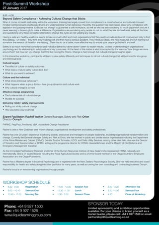 SPONSOR TODAY!
Limited sponsorship and exhibition opportunities
available. For your chance to brand yourself as a
market leader, please call: +64 9 927 1500 or email:
partnership@liquidlearning.co.nz
Phone: +64 9 927 1500
Fax: +64 9 927 1525
www.liquidlearninggroup.com
9.00 - 4.30
Beyond Safety Compliance - Achieving Cultural Change that Sticks
When it comes to health and safety within the workplace, thinking has largely moved from compliance to a more behaviour and culturally-focused
mindset centred around psychology drivers and understanding human behaviour. Recently, the question has been raised about why compliance with
legislation and passing external audits are not enough to guarantee a safe workplace, as well as why we are completing so much paperwork and yet it
never seeming to be enough to make a difference. Organisations are wondering why people do not do what they are told and work safely all the time,
and questioning why these concerted attempts to change this cycle are not yielding any results.
Having a safe and healthy workforce seems to take so much effort and most organisations find they reach a moderate level of improvement only to find
they plateau. Or worse – they think they’re doing well and then have a serious accident. They introduce ideas, find new measures and run training but
somehow the rewards of the effort are missing. There has to be a better, more effective way to ensure your people go home fit and well.
Safety is so much more than compliance and individual behaviour alone doesn’t seem to explain results. A clear understanding of organisational
psychology and its relationship to safety culture is key to success. At the heart of the matter is what is accepted by the team as “how things are done
around here” but how can you change that? It’s like moving the Titanic. Change is hard enough but cultural change is tougher again.
In this interactive workshop, participants will learn to view safety differently and techniques to roll out cultural change that will be impactful at a group
and individual level.
Cultural targets
•	 The effect of culture on safety outcomes
•	 What does a mature safety culture look like?
•	 What do you want to achieve?
Culture and the individual
•	 What drives individual behaviour?
•	 What happens when a group forms – how group dynamics and culture work
•	 Why cultural change is so hard
Effective change programmes
•	 The fundamentals of cultural change
•	 Models for success
Delivering ‘sticky’ safety improvements
•	 Rolling out sticky cultural change
•	 How you know you’ve arrived
Expert Facilitator: Rachel Walker General Manager, Safety and Risk Orion
Director Oomph
FHRINZ, Reg Psyc, MA(hons), dBA, Accredited Change Practitioner
Rachel is one of New Zealand’s best known change, organisational development and safety professionals.
Rachel has over 20 years’ experience in advising boards, executives and managers on people leadership, including organisational transformation and
change. Currently the General Manager Safety and Risk at Orion, she has worked in public and private sector organisations including the Department
of the Prime Minister and Cabinet (DPMC); Deloitte Touche Tohmatsu; UCOL and Delta Utility Services. Among other roles held, she was the Director
of Transition and Transformation at DPMC, acting as the programme director for CERA’s disestablishment and the Ministry of Civil Defence and
Emergency Management transition.
As the Immediate Past National President and Chair of the Human Resources Institute of New Zealand she represented HRINZ nationally and
internationally. She is on several boards including the Royal Agricultural Society and is a former board member of the Otago Southland Employers
Association and the Otago Polytechnic.
Rachel has a Masters degree in Industrial Psychology and is registered with the New Zealand Psychological Society. She has held executive and board
responsibility for health and safety alongside other portfolios for many years, as well as running her own consulting and contracting business Oomph.
Rachel’s focus is on transforming organisations through people.
Post-Summit Workshop
27 January 2017
WORKSHOP SCHEDULE
•	 8.30 - 9.00	 Registration
•	 9.00 - 10.40	 Session One
•	 10.40 - 11.00	 Morning Tea
•	 11.00 - 12.30	 Session Two
•	 12.30 - 1.30	 Lunch
•	 1.30 - 3.00	 Session Three
•	 3.00 - 3.20	 Afternoon Tea
•	 3.20 - 4.30	 Session Four
•	 4.30	 	 Close of Workshop
 