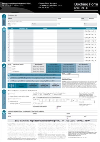 Booking Form
Organisation Name
Address Suburb State Postcode
Booking Contact Information
Title Full Name Position Email Phone
TOTAL incl GST
All Prices listed in
New Zealand Dollars
Registration
Information
DelegateInformationYourInvestmentPaymentDetailsAuthority
Group Discounts
Available:
10% off
Standard Rate
Team of 3 - 4
15% off
Standard Rate
Team of 5 - 7
20% off
Standard Rate
Team of 8 +
Conditions: Group Discounts apply for bookings made simultaneously. Only one discount applies.
Group discounts apply to standard rates only. Group discounts are not applicable to Value Plus,
Super Saver and Early Bird rates. Value Plus, Super Saver and Early Bird Discounts are not
applicable to the individual Workshop. Discounts cannot be applied retrospectively and must be
claimed at the time of booking. Liquid Learning Group reserves the right to have sole discretion
on an organisation’s eligibility for discounts. Note: Course materials, refreshments & lunches are
included. Travel and accommodation are NOT included. Registration Options are per person only.
Registration Policy If you are unable to attend this event, you may send a
substitute delegate in your place at no additional cost. Please advise us of any
substitutions as soon as possible. Alternatively, you may transfer your registration
to another event run by Liquid Learning Limited. A 10% service fee may apply.
Should you wish to cancel your registration, please notify us in writing as soon
as possible and a credit note will be issued valid for use towards any future event
held by Liquid Learning Limited in the twelve months following date of issuance.
Cancellation notifications received less than 14 days from the event running will
receive a credit note to the value of the registration fee less a service fee of $400
plus GST. Liquid Learning Limited does not provide refunds for cancellation.
The prices above are based on one person per registration. It is not possible for
multiple people to attend within any day of the event on a single registration. Split
tickets, i.e. a different person attending each day of the event, can be arranged. A
fee will apply. Please call us for details.
Liquid Learning Limited takes all care to produce high quality events that deliver as
promised. All advertised details are correct at time of publishing. However, when
circumstances beyond our control prevail, we reserve the right to change program
content, facilitators or venues. We also reserve the right to cancel or reschedule
events if circumstances arise whereby performance of the event is no longer
feasible, possible or legal. Liquid Learning Limited will not be responsible for any
loss or damage arising from any changes to or cancelling or rescheduling of an
event. If an event is cancelled or rescheduled, Liquid Learning Limited will make
every effort to contact every registered delegate; if an event is cancelled or you are
unable to attend the rescheduled event you will be issued with a credit note valid
for use towards any future Liquid Learning Limited event held in the twelve months
following date of issuance.
Disclaimer Liquid Learning Limited has taken due care in selecting qualified
professionals as its authors and course facilitators. The information provided by
course facilitators is not produced by Liquid Learning Limited and should not be
regarded as advice. Liquid Learning Limited accepts no responsibility for reliance
on such information and recommends that its clients seek further professional
advice. Privacy Statement Liquid Learning Limited is committed to your
privacy. All information collected on this registration will be held in the strictest of
confidence and in accordance with the Privacy Act. Liquid Learning Limited will
add your information to a secure database. This will be used primarily to contact
you for ongoing research, product development and notice of future events
and services offered by Liquid Learning Limited. Occasionally you may receive
information from organisations associated with Liquid Learning Limited. If you do
not wish to receive such information please tick this box: c
To update or have your details deleted please advise our Database team at Liquid
Learning Limited, Level 18, BDO Tower, 120 Albert Street, Auckland 1010 New
Zealand, PH: +64 9 927 1500, FX: +64 9 927 1525,
email: database@liquidlearning.co.nz
© 2016 Liquid Learning Limited IRD 104 - 525 - 695
# Title Full Name or TBA Position Email Attendance Date/s
1 c 24 c 25 & 26 c 27
2 c 24 c 25 & 26 c 27
3 c 24 c 25 & 26 c 27
4 c 24 c 25 & 26 c 27
5 c 24 c 25 & 26 c 27
6 c 24 c 25 & 26 c 27
7 c 24 c 25 & 26 c 27
8 c 24 c 25 & 26 c 27
9 c 24 c 25 & 26 c 27
10 c 24 c 25 & 26 c 27
Crowne Plaza Auckland
128 Albert St, Auckland, 1010
Ph: +64 9 302 1111 SPC0117Z - D
Safety Psychology Conference 2017
24, 25, 26 & 27 January 2017
* Receive up to $150 off registration if you register and pay by 14 December 2016
** Receive up to $300 off registration if you register and pay by 9 November 2016
*** Receive up to $400 off registration if you register and pay by 5 October 2016
No. # Options (per person)
4 Days
3 Days
2 Days
1Day Workshop
Standard Rate
$3895 + GST = ($4479.25)
$3195 + GST = ($3674.25)
$2495 + GST = ($2869.25)
$1295 + GST = ($1489.25)
Early Bird Rate*
$3745 + GST = ($4306.75)
$3045 + GST = ($3401.75)
$2345 + GST = ($2696.75)
$1245 + GST = ($1431.75)
Super Saver Rate**
$3595 + GST = ($4134.25)
$2895 + GST = ($3329.25)
$2195 + GST = ($2524.25)
$1195 + GST = ($1374.25)
Value Plus Rate***
$3495 + GST = ($4019.25)
$2795 + GST = ($3214.25)
$2095 + GST = ($2409.25)
$1145 + GST = ($1316.75)
Please Note: Payment is required prior to attending this event.
c Credit Card
c Cheque (payable to Liquid Learning Limited)
c Electronic Funds Transfer
c Please invoice me:
Purchase Order No. #
Credit Card Details - Please charge my credit card for this registration:
Card Type c Visa c MasterCard c American Express
Electronic Funds Transfer (EFT)
Please transfer funds directly to:
Westpac New Zealand Limited
Account Name: Liquid Learning Limited
Account No: 03 0252 0863638-00
SWIFT Code: WPACNZ2W
Amount
Please quote ref SPC0117Z
and registrant name
Note: 2% surcharge applies to American Express payments
Card Number Expiry
Full Name as on card
Cardholder’s Contact Number Signature
X
Authorising Manager’s Details: This registration is invalid without a signature.
Name Position Phone
Email Signature
X
Date
Email this form to: registration@liquidlearning.co.nz or Call us on: +64 9 927 1500
/
 