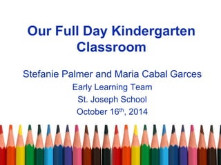 Our Full Day Kindergarten
Classroom
Stefanie Palmer and Maria Cabal Garces
Early Learning Team
St. Joseph School
October 16th, 2014
 
