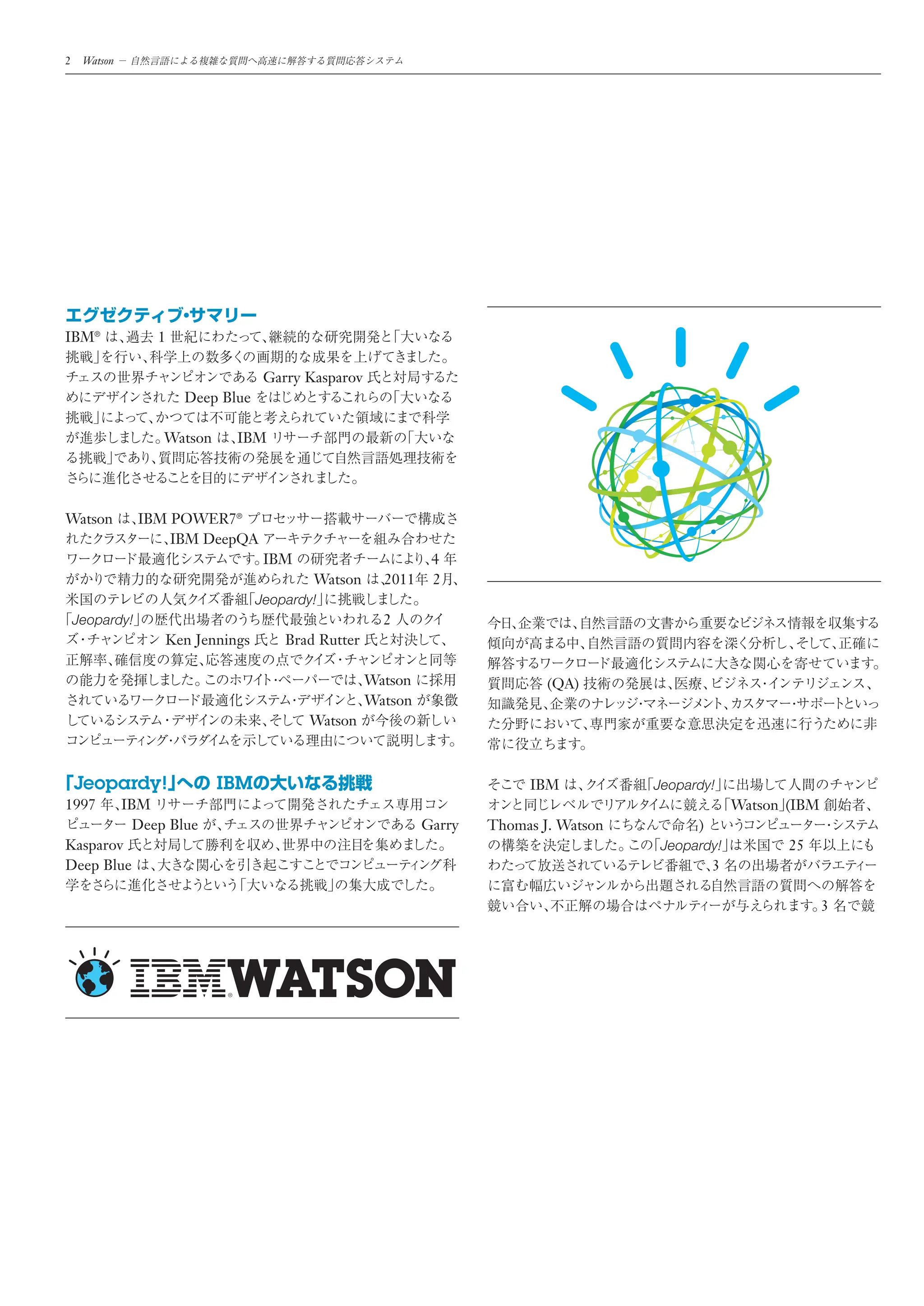 2    Watson




IBM®              1

                                   Garry Kasparov
                      Deep Blue

                   Watson    IBM




Watson          IBM POWER7®
                    IBM DeepQA
                                   IBM                        4
                                          Watson      2011    2
                                  Jeopardy!
    Jeopardy!                                         2
                   Ken Jennings       Brad Rutter

                                                    Watson                   (QA)
                                                    Watson
                                         Watson



    Jeopardy!               IBM                                           IBM           Jeopardy!
1997    IBM                                                                                           Watson (IBM
          Deep Blue                                          Garry   Thomas J. Watson         )
Kasparov                                                                                 Jeopardy!           25
Deep Blue                                                                                         3

                                                                                                                    3
 