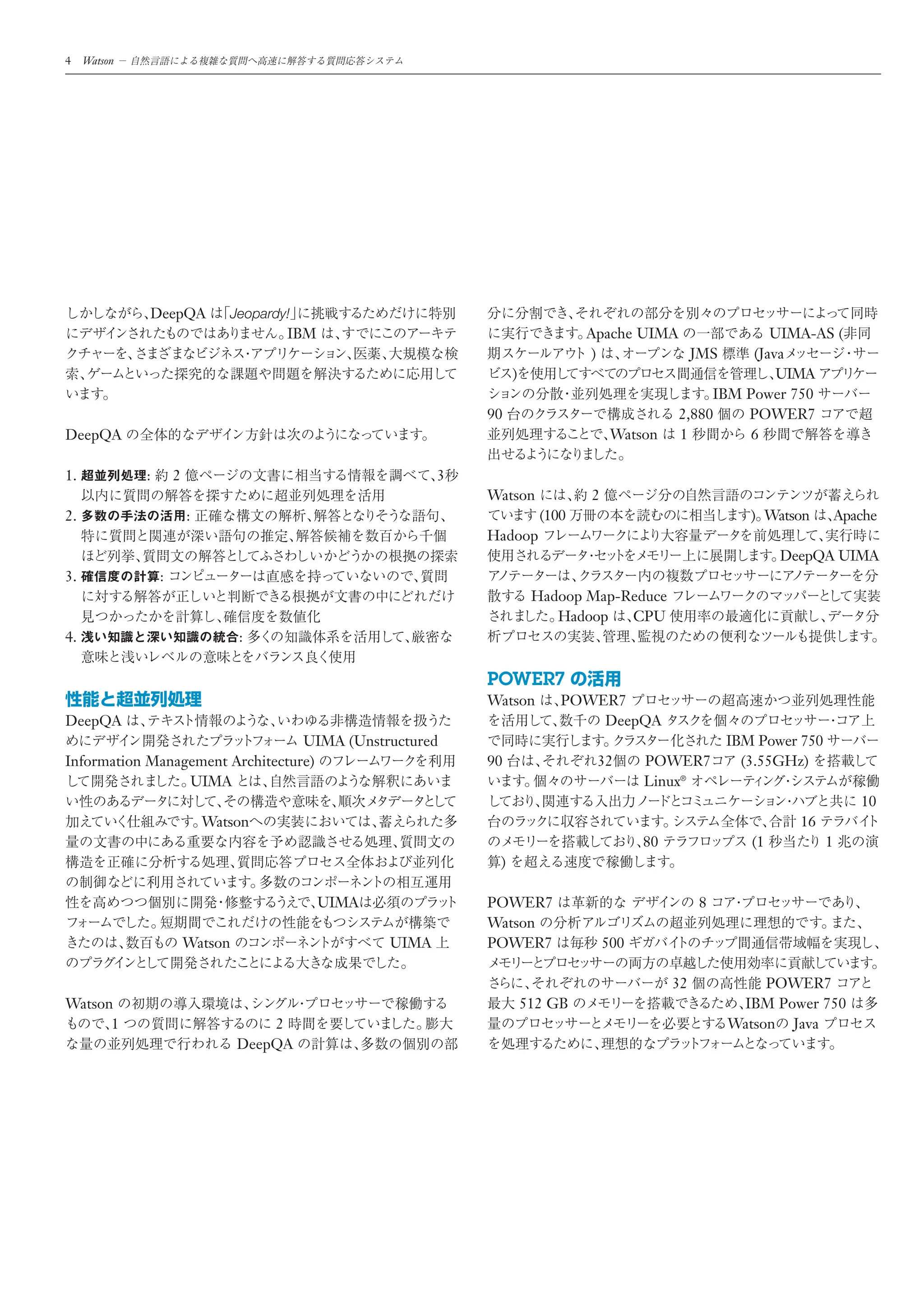 4    Watson




              DeepQA             Jeopardy!
                                         IBM                                       Apache UIMA                 UIMA-AS (
                                                                                   )           JMS          (Java
                                                                      )                                         UIMA
                                                                                                       IBM Power 750
                                                                 90                               2,880    POWER7
DeepQA                                                                                  Watson    1         6

1.            :       2                                      3
                                                                 Watson            2
2.                        :                                                 (100                              ) Watson         Apache
                                                                 Hadoop
                                                                                                                   DeepQA UIMA
3.                :
                                                                           Hadoop Map-Reduce
                                                                              Hadoop   CPU
4.                                 :

                                                                 POWER7
                                                                 Watson        POWER7
DeepQA                                                                             DeepQA
                                  UIMA (Unstructured                                                       IBM Power 750
Information Management Architecture)                             90                 32       POWER7          (3.55GHz)
                 UIMA                                                                        Linux®
                                                                                                                                  10
                              Watson                                                                                 16
                                                                                             80               (1           1
                                                                  )

                                               UIMA              POWER7                                8
                                                                 Watson
                          Watson                      UIMA       POWER7                500

                                                                                                  32            POWER7
Watson                                                                    512 GB                            IBM Power 750
      1                                2                                                                   Watson Java
                                   DeepQA
 