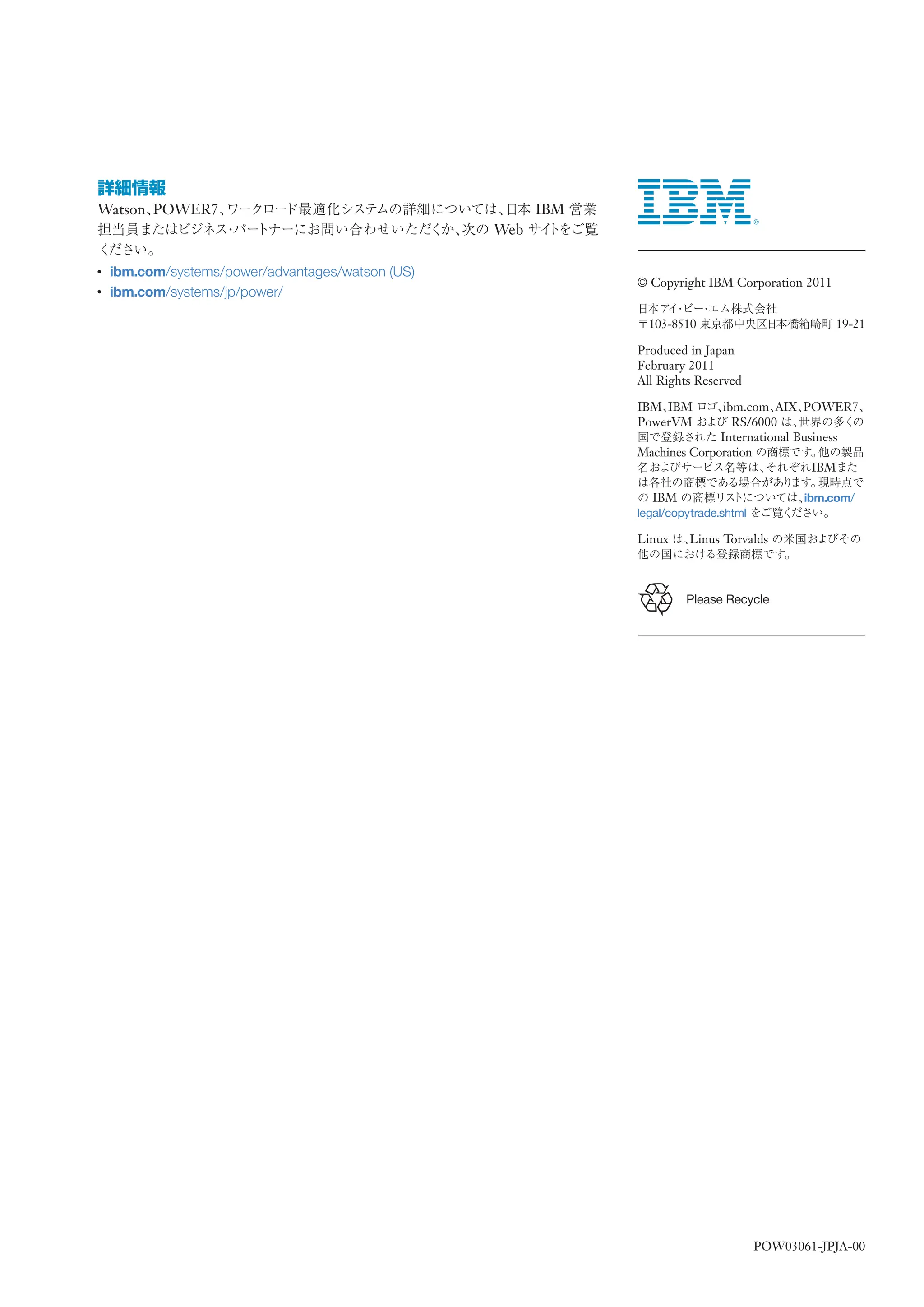 Watson POWER7                                            IBM
                                                   Web

●
    ibm.com/systems/power/advantages/watson (US)
                                                               © Copyright IBM Corporation 2011
●
    ibm.com/systems/jp/power/

                                                                 103-8510                          19-21

                                                               Produced in Japan
                                                               February 2011
                                                               All Rights Reserved

                                                               IBM IBM        ibm.com AIX POWER7
                                                               PowerVM          RS/6000
                                                                             International Business
                                                               Machines Corporation
                                                                                              IBM

                                                                 IBM                          ibm.com/
                                                               legal/copytrade.shtml

                                                               Linux     Linus Torvalds



                                                                        Please Recycle




                                                                                       POW03061-JPJA-00
 