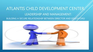 ATLANTIS CHILD DEVELOPMENT CENTER.
LEADERSHIP AND MANAGEMENT:
BUILDING A SECURE RELATIONSHIP BETWEEN DIRECTOR AND EDUCATORS!
 